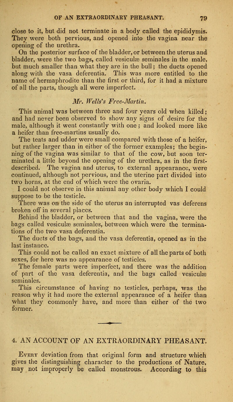 close to it, but did not terminate in a body called the epididymis. They were both pervious, and opened into the vagina near the opening of the urethra. On the posterior surface of the bladder, or between the uterus and bladder, were the two bags, called vesiculas seminales in the male, but much smaller than what they are in the bull; the ducts opened along with the vasa deferentia. This was more entitled to the name of hermaphrodite than the first or third, for it had a mixture of all the parts, though all were imperfect. Mr. Wells's Free-Martin. This animal was between three and four years old when killed; and had never been observed to show any signs of desire for the male, although it went constantly with one; and looked more like a heifer than free-martins usually do. The teats and udder were small compared with those of a heifer, but rather larger than in either of the former examples; the begin- ning of the vagina was similar to that of the cow, but soon ter- minated a little beyond the opening of the urethra, as in the first- described. The vagina and uterus, to external appearance, were continued, although not pervious, and the uterine part divided into two horns, at the end of which were the ovaria. I could not observe in this animal any other body which I could suppose to be the testicle. There was on the side of the uterus an interrupted vas deferens broken off in several places. Behind the bladder, or between that and the vagina, were the bags called vesiculse seminales, between which were the termina- tions of the two vasa deferentia. The ducts of the bags, and the vasa deferentia, opened as in the last instance. This could not be called an exact mixture of all the parts of both sexes, for here was no appearance of testicles. The female parts were imperfect, and there was the addition of part of the vasa deferentia, and the bags called vesiculas seminales. This circumstance of having no testicles, perhaps, was the reason why it had more the external appearance of a heifer than what they commonly have, and more than either of the two former. 4. AN ACCOUNT OF AN EXTRAORDINARY PHEASANT. Every deviation from that original form and structure which gives the distinguishing character to the productions of Nature, may not improperly be called monstrous. According to this