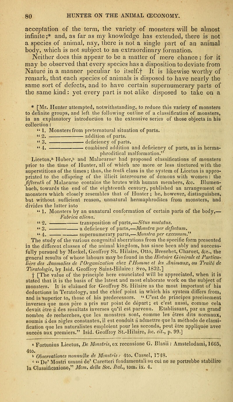 acceptation of the term, the variety of monsters will be almost infinite;* and, as far as my knowledge has extended, there is not a species of animal, nay, there is not a single part of an animal body, which is not subject to an extraordinary formation. Neither does this appear to be a matter of mere chance; for it may be observed that every species has a disposition to deviate from Nature in a manner peculiar to itself.f It is likewise worthy of remark, that each species of animals is disposed to have nearly the same sort of defects, and to have certain supernumerary parts of the same kind: yet every part is not alike disposed to take on a * [Mr. Hunter attempted, notwithstanding, to reduce this variety of monsters to definite groups, and left the following outline of a classification of monsters, in an explanatory introduction to the extensive series of those objects in his collection:  1. Monsters from preternatural situation of parts.  2. — addition of parts.  3. deficiency of parts.  4. combined addition and deficiency of parts, as in herma- phroditical malformation. Licetus,a Huber,b and Malacarnec had proposed classifications of monsters prior to the time of Hunter, all of which are more or less tinctured with the superstitions of the times; thus, the tenth class in the system of Licetus is appro- priated to the offspring of the illicit intercourse of demons with women: the fifteenth of Malacarne contains the brutes with human members, &c. Blumen- bach, towards the end of the eighteenth century, published an arrangement of monsters which closely resembles that of Hunter ; he, however, distinguishes, but without sufficient reason, unnatural hermaphrodites from monsters, and divides the latter into  1. Monsters by an unnatural conformation of certain parts of the body,— Fabrica aliena.  2. — transposition of parts,—Situs mutatus.  3. a deficiency of parts,—Monstraper defectum.  4. supernumerary parts,—Monstra -per excessumP The study of the various congenital aberrations from the specific form presented in the different classes of the animal kingdom, has since been ably and success- fully pursued by Meckel, Geoffroy St. Hilaire, Otto, Breschet, Charuet, &c, the general results of whose labours may be found in the Histoire Generate et Particu- liere des Anomalies de P Organization chez f Homme et les Animaux, ou Traite de Teratologic, by Isid. Geoffroy Saint-Hilaire : 8vo, 1832.] f [The value of the principle here enunciated will be appreciated, when it is stated that it is the basis of the latest and most elaborate work on the subject of monsters. It is claimed for Geoffroy St. Hilaire as the most important of his deductions in Teratology, and the chief point in which his system differs from, and is superior to, those of his predecessors.  C'est de principes precisement inverses que raon pere a pris sur point de depart; et c'est aussi, comme cela devait etre a des resultats inverses qu'il est parvenu. Etablissant, par un grand nombre de recherches, que les monstres sont, comme les etres dits normaux, soumis a des regies constantes, il est conduit a admettre que la methode de classi- fication que les naturalistes emploient pour les seconds, peut etre appliquee avec succes aux premiers. Isid. Geoffroy St.-Hilaire, loc. cit., p. 99.] * Fortunius Licetus, De Monstris, ex reccnsione G. Blasii: Amstelodami, 1665, 4to. b Observationes nonnullae de Monstris: 4to. Cassel, 1748. c  De' Mostri umani de' Caretteri fondamentali su cui ne se portrebbe stabilire- la Classificazione, Mem. delta Soc. Hal., torn. ix. 4.