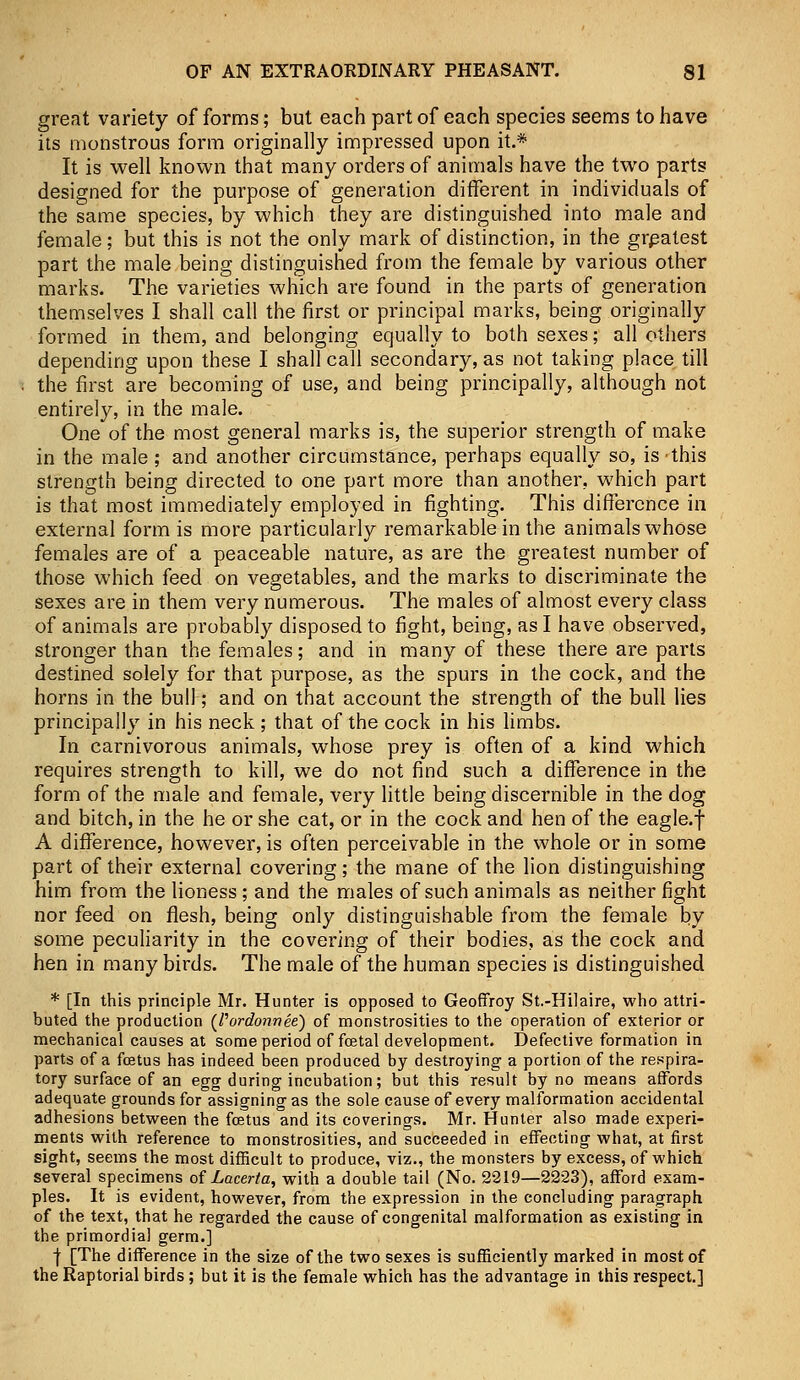 great variety of forms; but each part of each species seems to have its monstrous form originally impressed upon it.* It is well known that many orders of animals have the two parts designed for the purpose of generation different in individuals of the same species, by which they are distinguished into male and female; but this is not the only mark of distinction, in the greatest part the male being distinguished from the female by various other marks. The varieties which are found in the parts of generation themselves I shall call the first or principal marks, being originally formed in them, and belonging equally to both sexes; all others depending upon these I shall call secondary, as not taking place till the first are becoming of use, and being principally, although not entirely, in the male. One of the most general marks is, the superior strength of make in the male ; and another circumstance, perhaps equally so, is-this strength being directed to one part more than another, which part is that most immediately employed in fighting. This difference in external form is more particularly remarkable in the animals whose females are of a peaceable nature, as are the greatest number of those which feed on vegetables, and the marks to discriminate the sexes are in them very numerous. The males of almost every class of animals are probably disposed to fight, being, as I have observed, stronger than the females; and in many of these there are parts destined solely for that purpose, as the spurs in the cock, and the horns in the bull; and on that account the strength of the bull lies principally in his neck ; that of the cock in his limbs. In carnivorous animals, whose prey is often of a kind which requires strength to kill, we do not find such a difference in the form of the male and female, very little being discernible in the dog and bitch, in the he or she cat, or in the cock and hen of the eagle.f A difference, however, is often perceivable in the whole or in some part of their external covering; the mane of the lion distinguishing him from the lioness; and the males of such animals as neither fight nor feed on flesh, being only distinguishable from the female by some peculiarity in the covering of their bodies, as the cock and hen in many birds. The male of the human species is distinguished * [In this principle Mr. Hunter is opposed to Geoffroy St.-Hilaire, who attri- buted the production (Tordonnee) of monstrosities to the operation of exterior or mechanical causes at some period of foetal development. Defective formation in parts of a foetus has indeed been produced by destroying a portion of the respira- tory surface of an egg during incubation; but this result by no means affords adequate grounds for assigning as the sole cause of every malformation accidental adhesions between the foetus and its coverings. Mr. Hunter also made experi- ments with reference to monstrosities, and succeeded in effecting what, at first sight, seems the most difficult to produce, viz., the monsters by excess, of which several specimens of Lacerta, with a double tail (No. 2219—2223), afford exam- ples. It is evident, however, from the expression in the concluding paragraph of the text, that he regarded the cause of congenital malformation as existing in the primordial germ.] f [The difference in the size of the two sexes is sufficiently marked in most of the Raptorial birds ; but it is the female which has the advantage in this respect.]