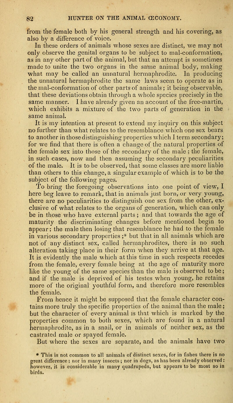 from the female both by his general strength and his covering, as also by a difference of voice. In these orders of animals whose sexes are distinct, we may not only observe the genital organs to be subject to mal-conformation, as in any other part of the animal, but that an attempt is sometimes made to unite the two organs in the same animal body, making what may be called an unnatural hermaphrodite. In producing the unnatural hermaphrodite the same laws seem to operate as in the mal-conformation of other parts of animals; it being observable, that these deviations obtain through a whole species precisely in the same manner. I have already given an account of the free-martin, which exhibits a mixture of the two parts of generation in the same animal. It is my intention at present to extend my inquiry on this subject no further than what relates to the resemblance which one sex bears to another in those distinguishing properties which I term secondary; for we find that there is often a change of the natural properties of the female sex into those of the secondary of the male ; the female, in such cases, now and then assuming the secondary peculiarities of the male. It is to be observed, that some classes are more liable than others to this change, a singular example of which is to be the subject of the following pages. To bring the foregoing observations into one point of view, I here beg leave to remark, that in animals just born, or very young, there are no peculiarities to distinguish one sex from the other, ex- clusive of what relates to the organs of generation, which can only be in those who have external parts; and that towards the age of maturity the discriminating changes before mentioned begin to appear; the male then losing that resemblance he had to the female in various secondary properties ;* but that in all animals which are not of any distinct sex, called hermaphrodites, there is no such alteration taking place in their form when they arrive at that age. It is evidently the male which at this time in such respects recedes from the female, every female being at the age of maturity more like the young of the same species than the male is observed to be; and if the male is deprived of his testes when young, he retains more of the original youthful form, and therefore more resembles the female. From hence it might be supposed that the female character con- tains more truly the specific properties of the animal than the male; but the character of every animal is that which is marked by the properties common to both sexes, which are found in a natural hermaphrodite, as in a snail, or in animals of neither sex, as the castrated male or spayed female. But where the sexes are separate, and the animals have two * This is not common to all animals of distinct sexes, for in fishes there is no great difference : nor in many insects ; nor in dogs, as has been already observed : however, it is considerable in many quadrupeds, but appears to be most so in birds.