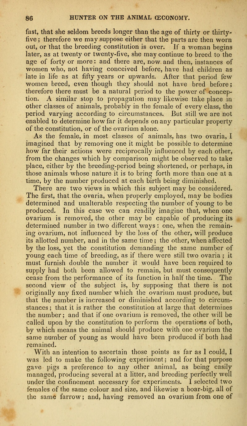 fast, that she seldom breeds longer than the age of thirty or thirty- five ; therefore we may suppose either that the parts are then worn out, or that the breeding constitution is over. If a woman begins later, as at twenty or twenty-five, she may continue to breed to the age of forty or more: and there are, now and then, instances of women who, not having conceived before, have had children as late in life as at fifty years or upwards. After that period few women breed, even though they should not have bred before; therefore there must be a natural period to the power of concep- tion. A similar stop to propagation may likewise take place in other classes of animals, probably in the female of every class, the period varying according to circumstances. But still we are not enabled to determine how far it depends on any particular property of the constitution, or of the ovarium alone. As the female, in most classes of animals, has two ovaria, I imagined that by removing one it might be possible to determine how far their actions were reciprocally influenced by each other, from the changes which by comparison might be observed to take place, either by the breeding-period being shortened, or perhaps, in those animals whose nature it is to bring forth more than one at a time, by the number produced at each birth being diminished. There are two views in which this subject may be considered. The first, that the ovaria, when properly employed, may be bodies determined and unalterable respecting the number of young to be produced. In this case we can readily imagine that, when one ovarium is removed, the other may be capable of producing its determined number in two different ways : one, when the remain- ing ovarium, not influenced by the loss of the other, will produce its allotted number, and in the same time; the other, when affected by the loss, yet the constitution demanding the same number of young each time of breeding, as if there were still two ovaria; it must furnish double the number it would have been required to supply had both been allowed to remain, but must consequently cease from the performance of its function in half the time. The second view of the subject is, by supposing that there is not originally any fixed number which the ovarium must produce, but that the number is increased or diminished according to circum- stances; that it is rather the constitution at large that determines the number; and that if one ovarium is removed, the other will be called upon by the constitution to perform the operations of both, by which means the animal should produce with one ovarium the same number of young as would have been produced if both had remained. With an intention to ascertain those points as far as 1 could, I was led to make the following experiment; and for that purpose gave pigs a preference to any other animal, as being easily managed, producing several at a litter, and breeding perfectly well under the confinement necessary for experiments. I selected two females of the same colour and size, and likewise a boar-big, all of the same farrow; and, having removed an ovarium from one of