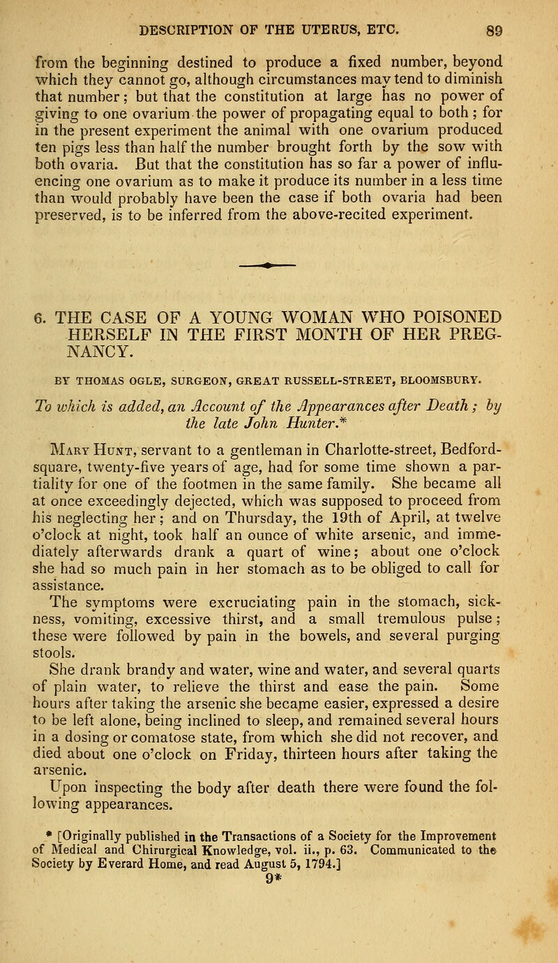 from the beginning destined to produce a fixed number, beyond which they cannot go, although circumstances may tend to diminish that number; but that the constitution at large has no power of giving to one ovarium the power of propagating equal to both ; for in the present experiment the animal with one ovarium produced ten pigs less than half the number brought forth by the sow with both ovaria. But that the constitution has so far a power of influ- encing one ovarium as to make it produce its number in a less time than would probably have been the case if both ovaria had been preserved, is to be inferred from the above-recited experiment. 6. THE CASE OF A YOUNG WOMAN WHO POISONED HERSELF IN THE FIRST MONTH OF HER PREG- NANCY. BY THOMAS OGLE, SURGEON, GREAT RUSSELL-STREET, BLOOMSBURY. To which is added, an Account of the Appearances after Death ; hy the late John Hunter* Mary Hunt, servant to a gentleman in Charlotte-street, Bedford- square, twenty-five years of age, had for some time shown a par- tiality for one of the footmen in the same family. She became all at once exceedingly dejected, which was supposed to proceed from his neglecting her; and on Thursday, the 19th of April, at twelve o'clock at night, took half an ounce of white arsenic, and imme- diately afterwards drank a quart of wine; about one o'clock she had so much pain in her stomach as to be obliged to call for assistance. The symptoms were excruciating pain in the stomach, sick- ness, vomiting, excessive thirst, and a small tremulous pulse; these were followed by pain in the bowels, and several purging stools. She drank brandy and water, wine and water, and several quarts of plain water, to relieve the thirst and ease the pain. Some hours after taking the arsenic she became easier, expressed a desire to be left alone, being inclined to sleep, and remained several hours in a dosing or comatose state, from which she did not recover, and died about one o'clock on Friday, thirteen hours after taking the arsenic. Upon inspecting the body after death there were found the fol- lowing appearances. * [Originally published in the Transactions of a Society for the Improvement of Medical and Chirurgical Knowledge, vol. ii., p. 63. Communicated to the Society by Everard Home, and read August 5, 1794.] 9*