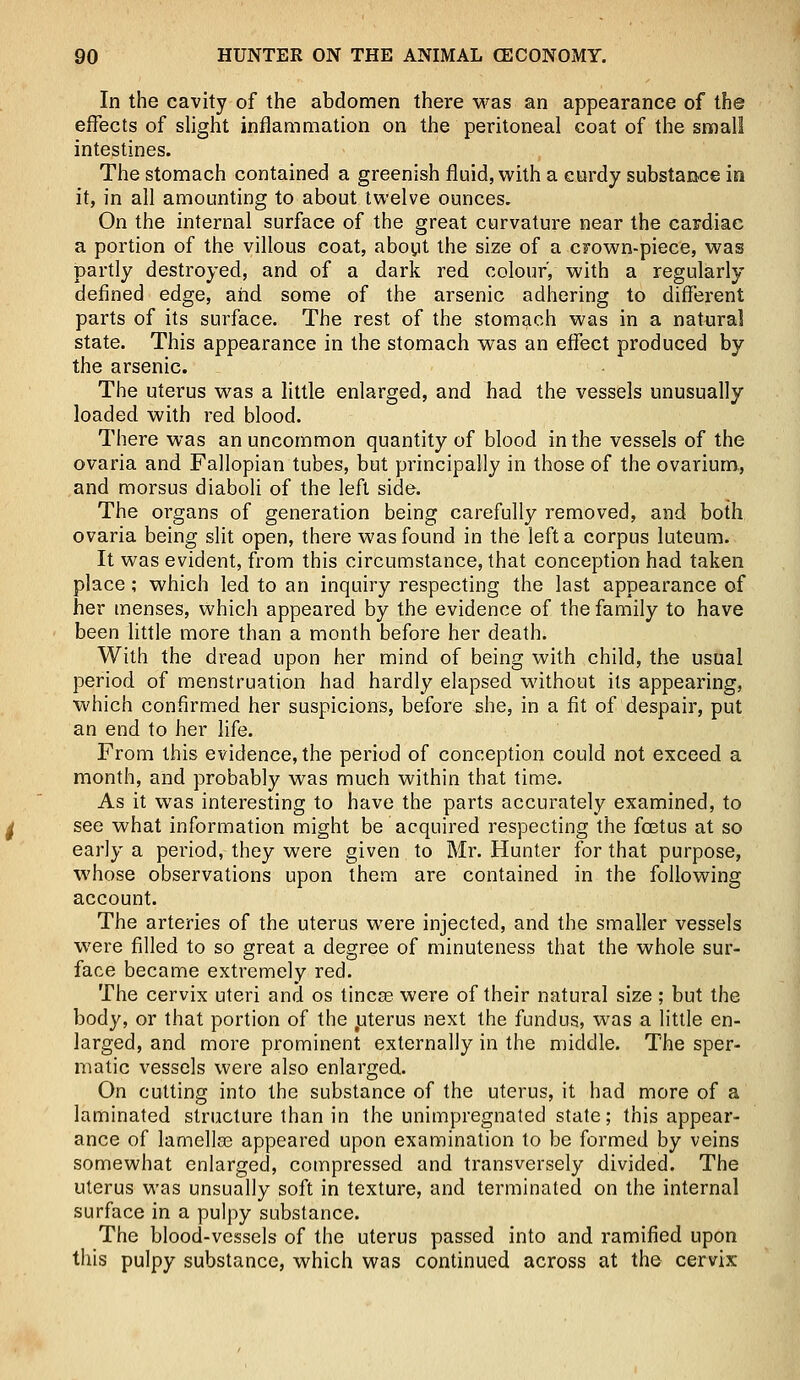 In the cavity of the abdomen there was an appearance of the effects of slight inflammation on the peritoneal coat of the small intestines. The stomach contained a greenish fluid, with a curdy substance in it, in all amounting to about twelve ounces. On the internal surface of the great curvature near the cardiac a portion of the villous coat, about the size of a crown-piece, was partly destroyed, and of a dark red colour, with a regularly defined edge, and some of the arsenic adhering to different parts of its surface. The rest of the stomach was in a natural state. This appearance in the stomach was an effect produced by the arsenic. The uterus was a little enlarged, and had the vessels unusually loaded with red blood. There was an uncommon quantity of blood in the vessels of the ovaria and Fallopian tubes, but principally in those of the ovarium, and morsus diaboli of the left side. The organs of generation being carefully removed, and both ovaria being slit open, there was found in the left a corpus luteum. It was evident, from this circumstance, that conception had taken place; which led to an inquiry respecting the last appearance of her menses, which appeared by the evidence of the family to have been little more than a month before her death. With the dread upon her mind of being with child, the usual period of menstruation had hardly elapsed without its appearing, which confirmed her suspicions, before she, in a fit of despair, put an end to her life. From this evidence, the period of conception could not exceed a month, and probably was much within that time. As it was interesting to have the parts accurately examined, to see what information might be acquired respecting the foetus at so early a period, they were given to Mr. Hunter for that purpose, whose observations upon them are contained in the following account. The arteries of the uterus were injected, and the smaller vessels were filled to so great a degree of minuteness that the whole sur- face became extremely red. The cervix uteri and os tinea? were of their natural size ; but the body, or that portion of the tuterus next the fundus, was a little en- larged, and more prominent externally in the middle. The sper- matic vessels were also enlarged. On cutting into the substance of the uterus, it had more of a laminated structure than in the unimpregnated state; this appear- ance of lamellae appeared upon examination to be formed by veins somewhat enlarged, compressed and transversely divided. The uterus was unsually soft in texture, and terminated on the internal surface in a pulpy substance. The blood-vessels of the uterus passed into and ramified upon this pulpy substance, which was continued across at the cervix