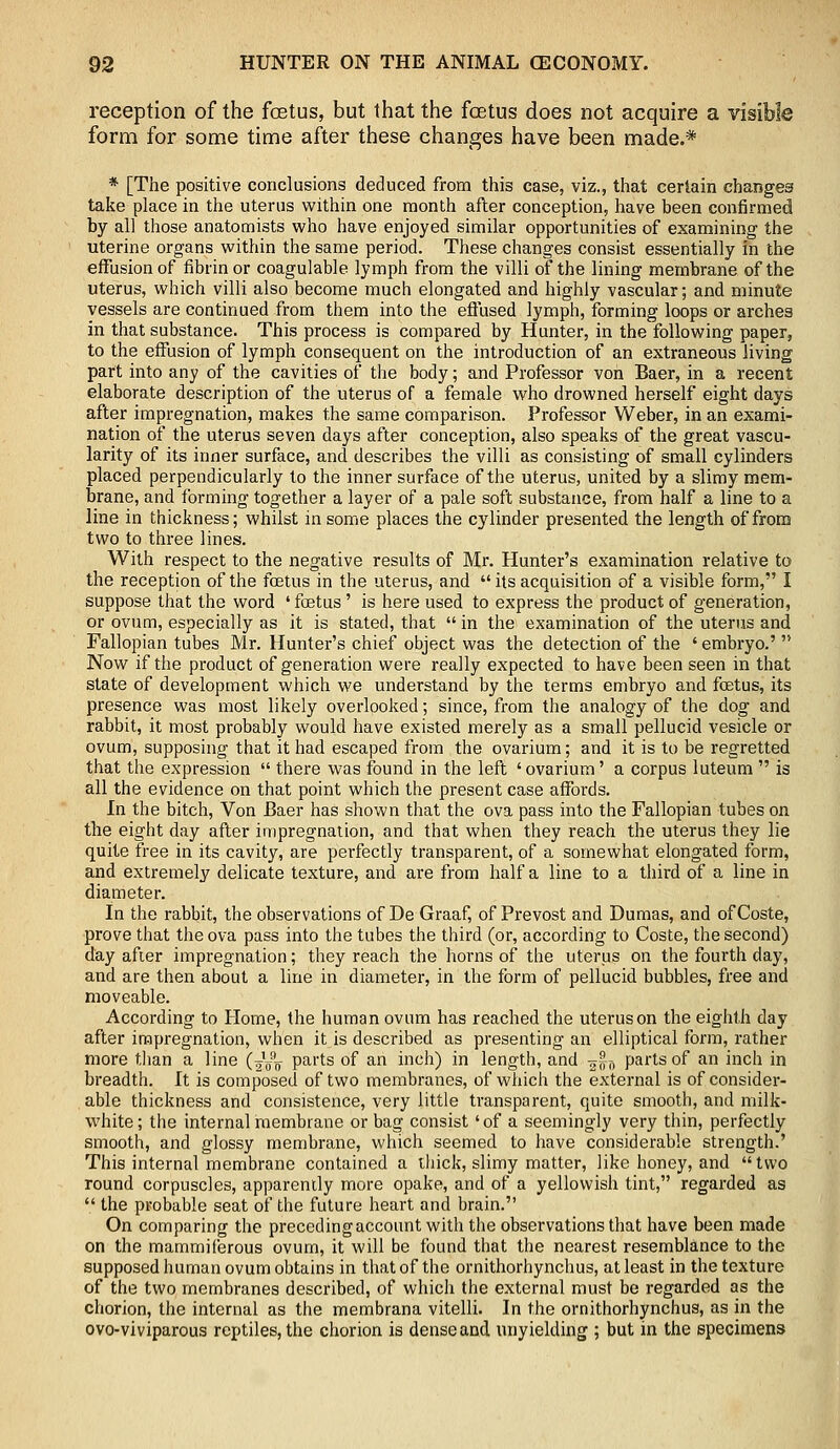 reception of the foetus, but that the foetus does not acquire a visible form for some time after these changes have been made.* * [The positive conclusions deduced from this case, viz., that certain changes take place in the uterus within one month after conception, have been confirmed by all those anatomists who have enjoyed similar opportunities of examining the uterine organs within the same period. These changes consist essentially in the effusion of fibrin or coagulable lymph from the villi of the lining membrane of the uterus, which villi also become much elongated and highly vascular; and minute vessels are continued from them into the effused lymph, forming loops or arches in that substance. This process is compared by Hunter, in the following paper, to the effusion of lymph consequent on the introduction of an extraneous living part into any of the cavities of the body; and Professor von Baer, in a recent elaborate description of the uterus of a female who drowned herself eight days after impregnation, makes the same comparison. Professor Weber, in an exami- nation of the uterus seven days after conception, also speaks of the great vascu- larity of its inner surface, and describes the villi as consisting of small cylinders placed perpendicularly to the inner surface of the uterus, united by a slimy mem- brane, and forming together a layer of a pale soft substance, from half a line to a line in thickness; whilst in some places the cylinder presented the length of from two to three lines. With respect to the negative results of Mr. Hunter's examination relative to the reception of the foetus in the uterus, and  its acquisition of a visible form, I suppose that the word 'foetus' is here used to express the product of generation, or ovum, especially as it is stated, that  in the examination of the uterus and Fallopian tubes Mr. Hunter's chief object was the detection of the ' embryo.'  Now if the product of generation were really expected to have been seen in that state of development which we understand by the terms embryo and foetus, its presence was most likely overlooked; since, from the analogy of the dog' and rabbit, it most probably would have existed merely as a small pellucid vesicle or ovum, supposing that it had escaped from the ovarium; and it is to be regretted that the expression  there was found in the left 'ovarium' a corpus luteum  is all the evidence on that point which the present case affords. In the bitch, Von Baer has shown that the ova pass into the Fallopian tubes on the eight day after impregnation, and that when they reach the uterus they lie quite free in its cavity, are perfectly transparent, of a somewhat elongated form, and extremely delicate texture, and are from half a line to a third of a line in diameter. In the rabbit, the observations of De Graaf, of Prevost and Dumas, and of Coste, prove that the ova pass into the tubes the third (or, according to Coste, the second) day after impregnation; they reach the horns of the uterus on the fourth day, and are then about a line in diameter, in the form of pellucid bubbles, free and moveable. According to Home, the human ovum has reached the uterus on the eighth day after impregnation, when it is described as presenting an elliptical form, rather more than a line (—-g parts of an inch) in length, and ~-n parts of an inch in breadth. It is composed of two membranes, of which the external is of consider- able thickness and consistence, very little transparent, quite smooth, and milk- white; the internal membrane or bag consist 'of a seemingly very thin, perfectly smooth, and glossy membrane, which seemed to have considerable strength.' This internal membrane contained a thick, slimy matter, like honey, and  two round corpuscles, apparently more opake, and of a yellowish tint, regarded as  the probable seat of the future heart and brain. On comparing the preceding account with the observations that have been made on the mammiferous ovum, it will be found that the nearest resemblance to the supposed human ovum obtains in that of the ornithorhynchus, at least in the texture of the two membranes described, of which the external must be regarded as the chorion, the internal as the membrana vitelli. In the ornithorhynchus, as in the ovo-viviparous reptiles, the chorion is dense and unyielding ; but in the specimens