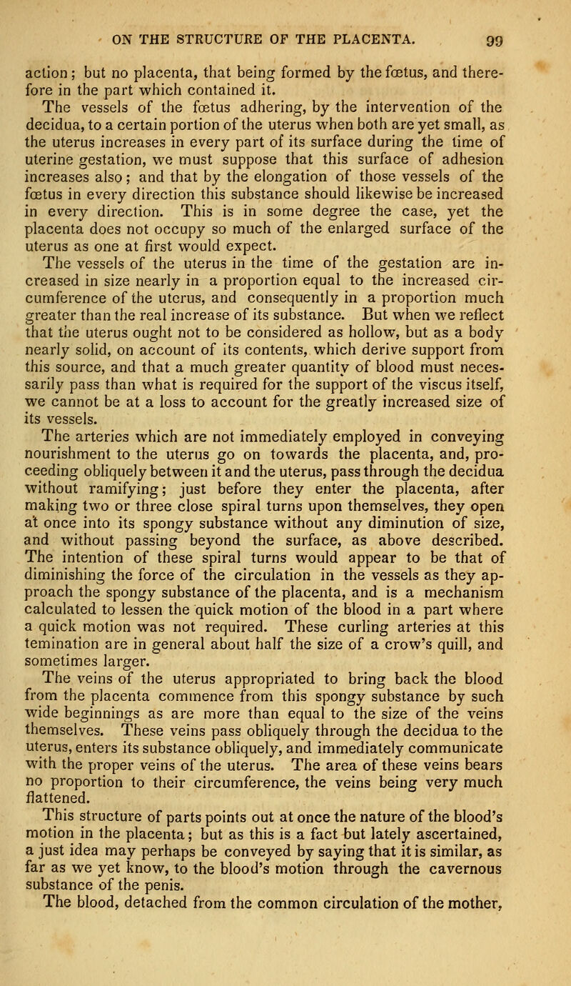 action ; but no placenta, that being formed by the fetus, and there- fore in the part which contained it. The vessels of the foetus adhering, by the intervention of the decidua, to a certain portion of the uterus when both are yet small, as the uterus increases in every part of its surface during the time of uterine gestation, we must suppose that this surface of adhesion increases also; and that by the elongation of those vessels of the fetus in every direction this substance should likewise be increased in every direction. This is in some degree the case, yet the placenta does not occupy so much of the enlarged surface of the uterus as one at first would expect. The vessels of the uterus in the time of the gestation are in- creased in size nearly in a proportion equal to the increased cir- cumference of the uterus, and consequently in a proportion much greater than the real increase of its substance. But when we reflect that the uterus ought not to be considered as hollow, but as a body nearly solid, on account of its contents, which derive support from this source, and that a much greater quantity of blood must neces- sarily pass than what is required for the support of the viscus itself, we cannot be at a loss to account for the greatly increased size of its vessels. The arteries which are not immediately employed in conveying nourishment to the uterus go on towards the placenta, and, pro- ceeding obliquely between it and the uterus, pass through the decidua without ramifying; just before they enter the placenta, after making two or three close spiral turns upon themselves, they open at once into its spongy substance without any diminution of size, and without passing beyond the surface, as above described. The intention of these spiral turns would appear to be that of diminishing the force of the circulation in the vessels as they ap- proach the spongy substance of the placenta, and is a mechanism calculated to lessen the quick motion of the blood in a part where a quick motion was not required. These curling arteries at this temination are in general about half the size of a crow's quill, and sometimes larger. The veins of the uterus appropriated to bring back the blood from the placenta commence from this spongy substance by such wide beginnings as are more than equal to the size of the veins themselves. These veins pass obliquely through the decidua to the uterus, enters its substance obliquely, and immediately communicate with the proper veins of the uterus. The area of these veins bears no proportion to their circumference, the veins being very much flattened. This structure of parts points out at once the nature of the blood's motion in the placenta; but as this is a fact but lately ascertained, a just idea may perhaps be conveyed by saying that it is similar, as far as we yet know, to the blood's motion through the cavernous substance of the penis. The blood, detached from the common circulation of the mother,