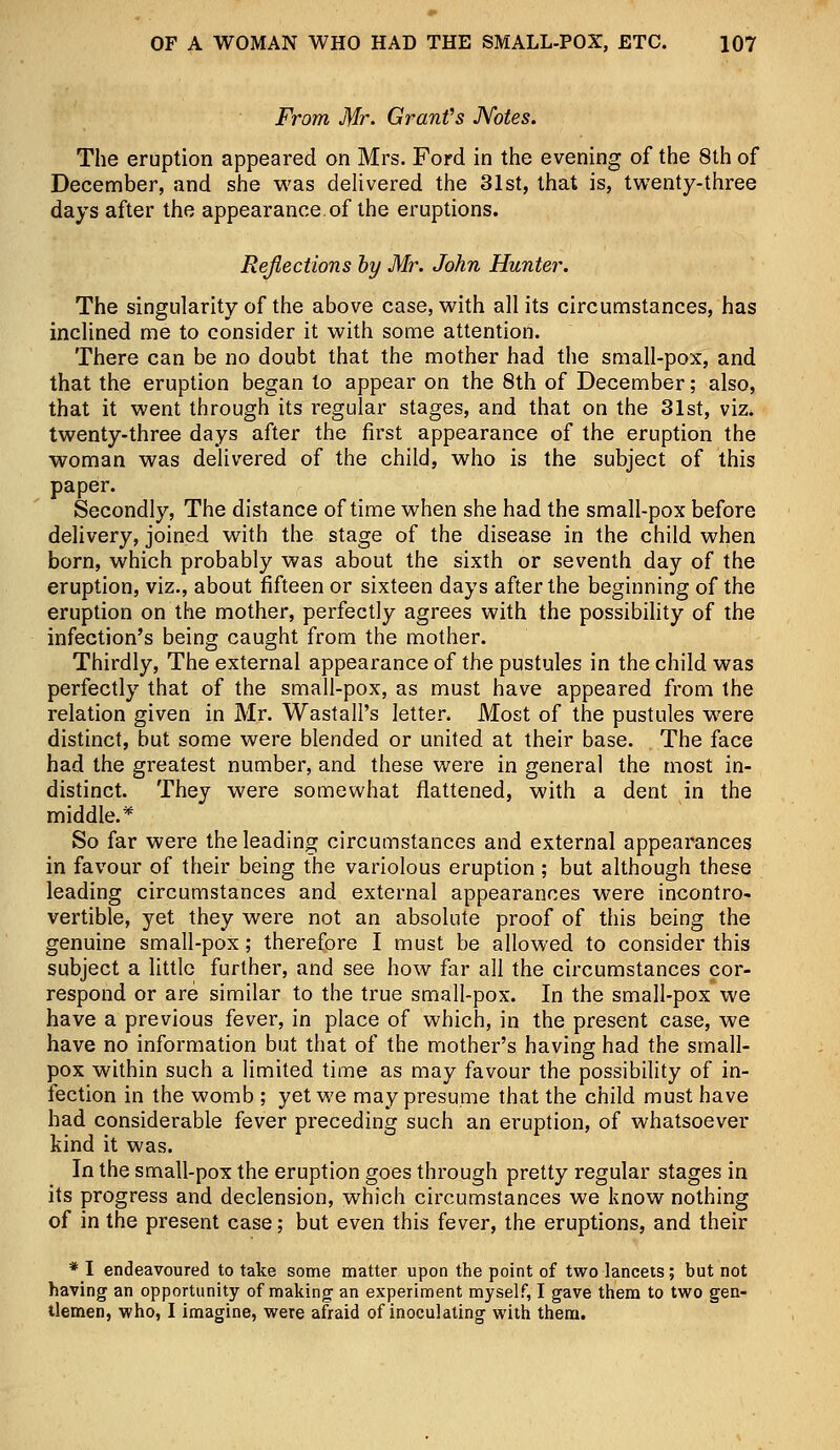 From Mr. Grant's Notes. The eruption appeared on Mrs. Ford in the evening of the 8th of December, and she was delivered the 31st, that is, twenty-three days after the appearance of the eruptions. Reflections by Mr. John Hunter. The singularity of the above case, with all its circumstances, has inclined me to consider it with some attention. There can be no doubt that the mother had the small-pox, and that the eruption began to appear on the 8th of December; also, that it went through its regular stages, and that on the 31st, viz. twenty-three days after the first appearance of the eruption the woman was delivered of the child, who is the subject of this paper. Secondly, The distance of time when she had the small-pox before delivery, joined with the stage of the disease in the child when born, which probably was about the sixth or seventh day of the eruption, viz., about fifteen or sixteen days after the beginning of the eruption on the mother, perfectly agrees with the possibility of the infection's being caught from the mother. Thirdly, The external appearance of the pustules in the child was perfectly that of the small-pox, as must have appeared from the relation given in Mr. Wast all's letter. Most of the pustules were distinct, but some were blended or united at their base. The face had the greatest number, and these were in general the most in- distinct. They were somewhat flattened, with a dent in the middle.* So far were the leading circumstances and external appearances in favour of their being the variolous eruption ; but although these leading circumstances and external appearances were incontro- vertible, yet they were not an absolute proof of this being the genuine small-pox; therefore I must be allowed to consider this subject a little further, and see how far all the circumstances cor- respond or are similar to the true small-pox. In the small-pox we have a previous fever, in place of which, in the present case, we have no information but that of the mother's having had the small- pox within such a limited time as may favour the possibility of in- fection in the womb ; yet we may presume that the child must have had considerable fever preceding such an eruption, of whatsoever kind it was. In the small-pox the eruption goes through pretty regular stages in its progress and declension, which circumstances we know nothing of in the present case; but even this fever, the eruptions, and their * I endeavoured to take some matter upon the point of two lancets; but not having an opportunity of making an experiment myself, I gave them to two gen- tlemen, who, I imagine, were afraid of inoculating with them.