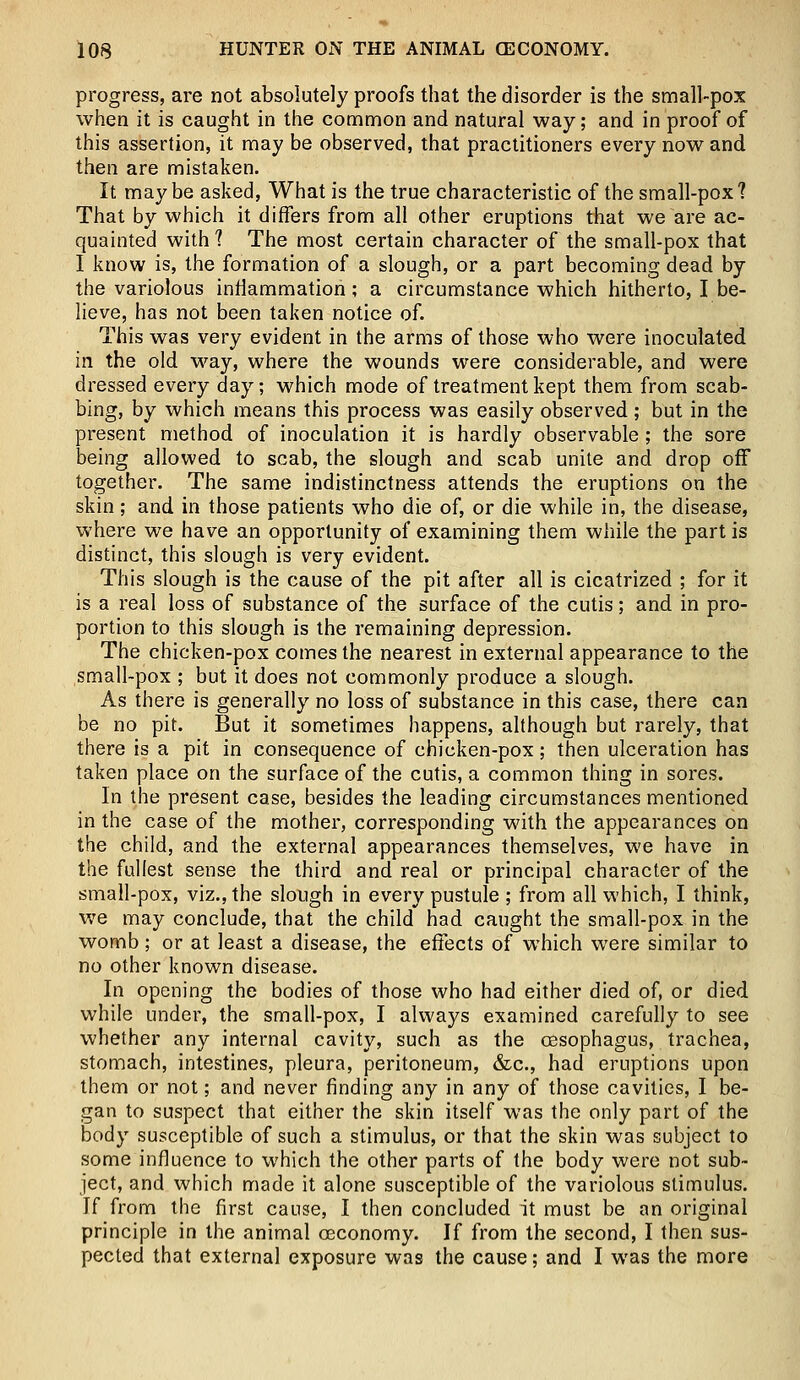 progress, are not absolutely proofs that the disorder is the small-pox when it is caught in the common and natural way; and in proof of this assertion, it may be observed, that practitioners every now and then are mistaken. It maybe asked, What is the true characteristic of the small-pox? That by which it differs from all other eruptions that we are ac- quainted with ? The most certain character of the small-pox that I know is, the formation of a slough, or a part becoming dead by the variolous inflammation; a circumstance which hitherto, I be- lieve, has not been taken notice of. This was very evident in the arms of those who were inoculated in. the old way, where the wounds were considerable, and were dressed every day; which mode of treatment kept them from scab- bing, by which means this process was easily observed; but in the present method of inoculation it is hardly observable; the sore being allowed to scab, the slough and scab unite and drop off together. The same indistinctness attends the eruptions on the skin; and in those patients who die of, or die while in, the disease, where we have an opportunity of examining them while the part is distinct, this slough is very evident. This slough is the cause of the pit after all is cicatrized ; for it is a real loss of substance of the surface of the cutis; and in pro- portion to this slough is the remaining depression. The chicken-pox comes the nearest in external appearance to the small-pox ; but it does not commonly produce a slough. As there is generally no loss of substance in this case, there can be no pit. But it sometimes happens, although but rarely, that there is a pit in consequence of chicken-pox; then ulceration has taken place on the surface of the cutis, a common thing in sores. In the present case, besides the leading circumstances mentioned in the case of the mother, corresponding with the appearances on the child, and the external appearances themselves, we have in the fullest sense the third and real or principal character of the small-pox, viz., the slough in every pustule ; from all which, I think, we may conclude, that the child had caught the small-pox in the womb; or at least a disease, the effects of which were similar to no other known disease. In opening the bodies of those who had either died of, or died while under, the small-pox, I always examined carefully to see whether any internal cavity, such as the oesophagus, trachea, stomach, intestines, pleura, peritoneum, &c, had eruptions upon them or not; and never finding any in any of those cavities, I be- gan to suspect that either the skin itself was the only part of the body susceptible of such a stimulus, or that the skin was subject to some influence to which the other parts of the body were not sub- ject, and which made it alone susceptible of the variolous stimulus. If from the first cause, I then concluded it must be an original principle in the animal ceconomy. If from the second, I then sus- pected that external exposure was the cause; and I was the more