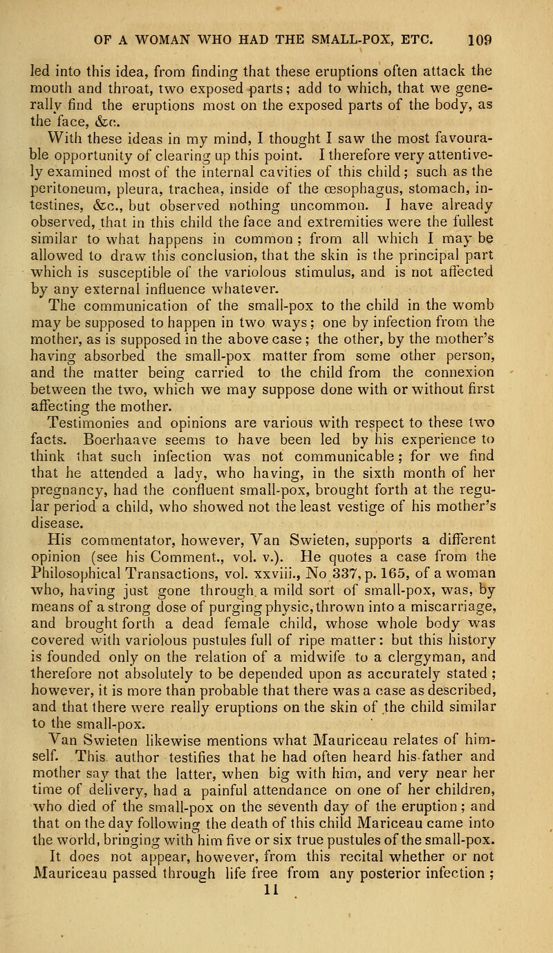 led into this idea, from finding that these eruptions often attack the mouth and throat, two exposed parts; add to which, that we gene- rally find the eruptions most on the exposed parts of the body, as the face, &c. With these ideas in my mind, I thought I saw the most favoura- ble opportunity of clearing up this point. I therefore very attentive- ly examined most of the internal cavities of this child; such as the peritoneum, pleura, trachea, inside of the oesophagus, stomach, in- testines, &c, but observed nothing uncommon. I have already observed, that in this child the face and extremities were the fullest similar to what happens in common ; from all which I may be allowed to draw this conclusion, that the skin is the principal part which is susceptible of the variolous stimulus, and is not affected by any external influence whatever. The communication of the small-pox to the child in the womb may be supposed to happen in two ways ; one by infection from the mother, as is supposed in the above case; the other, by the mother's having absorbed the small-pox matter from some other person, and the matter being carried to the child from the connexion between the two, which we may suppose done with or without first affecting the mother. Testimonies and opinions are various with respect to these two facts. Boerhaave seems to have been led by his experience to think that such infection was not communicable; for we find that he attended a lady, who having, in the sixth month of her pregnancy, had the confluent small-pox, brought forth at the regu- lar period a child, who showed not the least vestige of his mother's disease. His commentator, however, Van Swieten, supports a different opinion (see his Comment., vol. v.). He quotes a case from the Philosophical Transactions, vol. xxviii., No 337, p. 165, of a woman who, having just gone through, a mild sort of small-pox, was, by means of a strong dose of purging physic, thrown into a miscarriage, and brought forth a dead female child, whose whole body was covered with variolous pustules full of ripe matter: but this history is founded only on the relation of a midwife to a clergyman, and therefore not absolutely to be depended upon as accurately stated; however, it is more than probable that there was a case as described, and that there were really eruptions on the skin of the child similar to the smallpox. Van Swieten likewise mentions what Mauriceau relates of him- self. This, author testifies that he had often heard his-father and mother say that the latter, when big with him, and very near her time of delivery, had a painful attendance on one of her children, who died of the small-pox on the seventh day of the eruption; and that on the day following the death of this child Mariceau came into the world, bringing with him five or six true pustules of the small-pox. It does not appear, however, from this recital whether or not Mauriceau passed through life free from any posterior infection ;