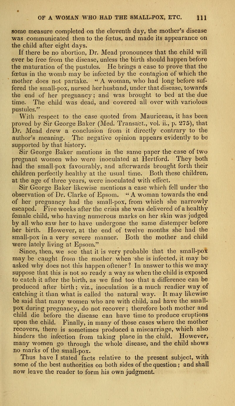 some measure completed on the eleventh day, the mother's disease was communicated then to the foetus, and made its appearance on the child after eight days. If there be no abortion, Dr. Mead pronounces that the child will ever be free from the disease, unless the birth should happen before the maturation of the pustules. He brings a case to prove that the foetus in the womb may be infected by the contagion of which the mother does not partake.  A woman, who had long before suf- fered the small-pox, nursed her husband, under that disease, towards the end of her pregnancy; and was brought to bed at the due time. The child was dead, and covered all over with variolous pustules. With respect to the case quoted from Mauriceau, it has been proved by Sir George Baker (Med. Transact., vol. ii., p. 275), that Dr. Mead drew a conclusion from it directly contrary to the author's meaning. The negative opinion appears evidently to be supported by that history. Sir George Baker mentions in the same paper the case of two pregnant women who were inoculated at Hertford. They both had the small-pox favourably, and afterwards brought forth their children perfectly healthy at the usual time. Both these children, at the age of three years, were inoculated with effect. Sir George Baker likewise mentions a case which fell under the observation of Dr. Clarke of Epsom.  A woman towards the end of her pregnancy had the small-pox, from which she narrowly escaped. Five weeks after the crisis she was delivered of a healthy female child, who having numerous marks on her skin was judged by all who saw her to have undergone the same distemper before her birth. However, at the end of twelve months she had the small-pox in a very severe manner. Both the mother and child were lately living at Epsom. Since, then, we see that it is very probable that the small-pox may be caught from the mother when she is infected, it may be asked why does not this happen oftener 1 In answer to this we may suppose that this is not so ready a way as when the child is exposed to catch it after the birth, as we find too that a difference can be produced after birth; viz., inoculation is a much readier way of catching it than what is called the natural way. It may likewise be said that many women who are with child, and have the small- pox during pregnancy, do not recover ; therefore both mother and child die before the disease can have time to produce eruptions upon the child. Finally, in many of those cases where the mother recovers, there is sometimes produced a miscarriage, which also hinders the infection from taking place in the child. However, many women go through the whole disease, and the child shows no marks of the small-pox. Thus have I stated facts relative to the present subject, with some of the best authorities on both sides of the question; and shall now leave the reader to form his own judgment.
