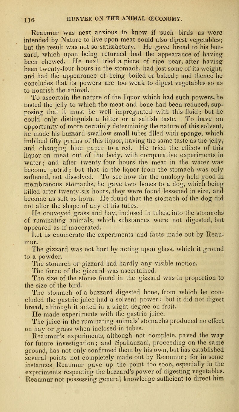 Reaumur was next anxious to know if such birds as were intended by Nature to live upon meat could also digest vegetables; but the result was not so satisfactory. He gave bread to his buz- zard, which upon being returned had the appearance of having been chewed. He next tried a piece of ripe pear, after having been twenty-four hours in the stomach, had Jost some of its weight, and had the appearance of being boiled or baked ; and thence he concludes that its powers are too weak to digest vegetables so as to nourish the animal. To ascertain the nature of the liquor which had such powers, he tasted the jelly to which the meat and bone had been reduced, sup- posing that it must be well impregnated with this fluid; but he could only distinguish a bitter or a saltish taste. To have an opportunity of more certainly determining the nature of this solvent, he made his buzzard swallow small tubes filled with sponge, which imbibed fifty grains of this liquor, having the same taste as the jelly, and changing blue paper to a red. He tried the effects of this liquor on meat out of the body, with comparative experiments in water; and after twenty-four hours the meat in the water was become putrid ; but that in the liquor from the stomach was only softened* not dissolved. To see how far the analogy held good in membranous stomachs, he gave two bones to a dog, which being killed after twenty-six hours, they were found lessened in size, and become as soft as horn. He found that the stomach of the clog did not alter the shape of any of his tubes. He conveyed grass and hay, inclosed in tubes, into the stomachs of ruminating animals, which substances were not digested, but appeared as if macerated. Let us enumerate the experiments and facts made out by Reau- mur. The gizzard was not hurt by acting upon glass, which it ground to a powder. The stomach or gizzard had hardly any visible motion. The force of the gizzard was ascertained. The size of the stones found in the gizzard was in proportion to the size of the bird. The stomach of a buzzard digested bone, from which he con- cluded the gastric juice had a solvent power; but it did not digest bread, although it acted in a slight degree on fruit. He made experiments with the gastric juice. The juice in the ruminating animals' stomachs produced no effect on hay or grass when inclosed in tubes. Reaumur's experiments, although not complete, paved the way for future investigation; and tSpallanzani, proceeding on the same ground, has not only confirmed them by his own, but has established several points not completely made out by Reaumur; for in some instances Reaumur gave up the point too soon, especially in the experiments respecting the buzzard's power of digesting vegetables. Reaumur not possessing general knowledge sufficient to direct him