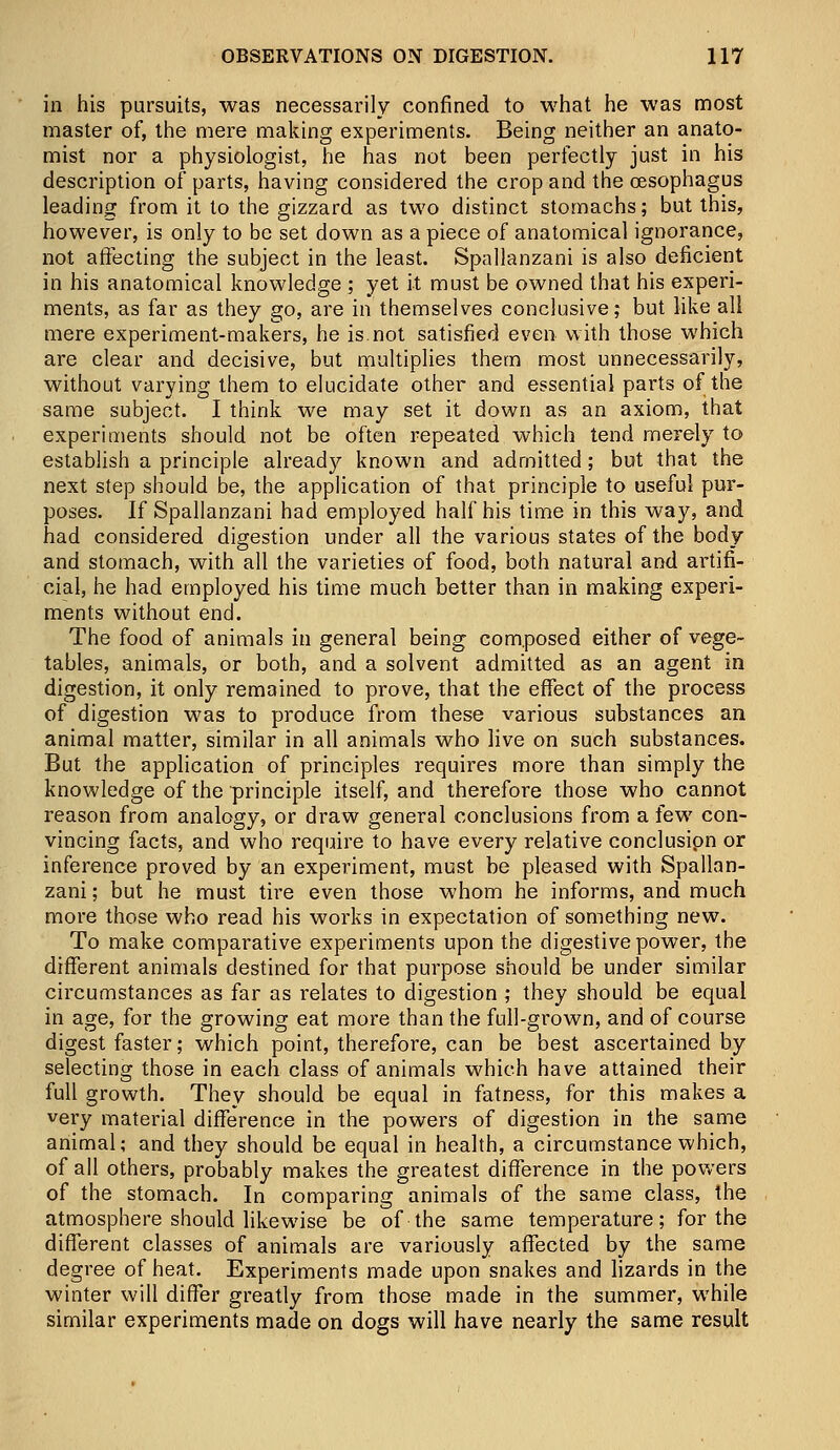 in his pursuits, was necessarily confined to what he was most master of, the mere making experiments. Being neither an anato- mist nor a physiologist, he has not been perfectly just in his description of parts, having considered the crop and the oesophagus leading from it to the gizzard as two distinct stomachs; but this, however, is only to be set down as a piece of anatomical ignorance, not affecting the subject in the least. Spallanzani is also deficient in his anatomical knowledge ; yet it must be owned that his experi- ments, as far as they go, are in themselves conclusive; but like all mere experiment-makers, he is.not satisfied even with those which are clear and decisive, but multiplies them most unnecessarily, without varying them to elucidate other and essential parts of the same subject. I think we may set it down as an axiom, that experiments should not be often repeated which tend merely to establish a principle already known and admitted; but that the next step should be, the application of that principle to useful pur- poses. If Spallanzani had employed half his time in this way, and had considered digestion under all the various states of the body and stomach, with all the varieties of food, both natural and artifi- cial, he had employed his time much better than in making experi- ments without end. The food of animals in general being composed either of vege- tables, animals, or both, and a solvent admitted as an agent in digestion, it only remained to prove, that the effect of the process of digestion was to produce from these various substances an animal matter, similar in all animals who live on such substances. But the application of principles requires more than simply the knowledge of the principle itself, and therefore those who cannot reason from analogy, or draw general conclusions from a few con- vincing facts, and who require to have every relative conclusipn or inference proved by an experiment, must be pleased with Spallan- zani ; but he must tire even those whom he informs, and much more those who read his works in expectation of something new. To make comparative experiments upon the digestive power, the different animals destined for that purpose should be under similar circumstances as far as relates to digestion ; they should be equal in age, for the growing eat more than the full-grown, and of course digest faster; which point, therefore, can be best ascertained by selecting those in each class of animals which have attained their full growth. They should be equal in fatness, for this makes a very material difference in the powers of digestion in the same animal; and they should be equal in health, a circumstance which, of all others, probably makes the greatest difference in the powers of the stomach. In comparing animals of the same class, the atmosphere should likewise be of the same temperature; for the different classes of animals are variously affected by the same degree of heat. Experiments made upon snakes and lizards in the winter will differ greatly from those made in the summer, while similar experiments made on dogs will have nearly the same result