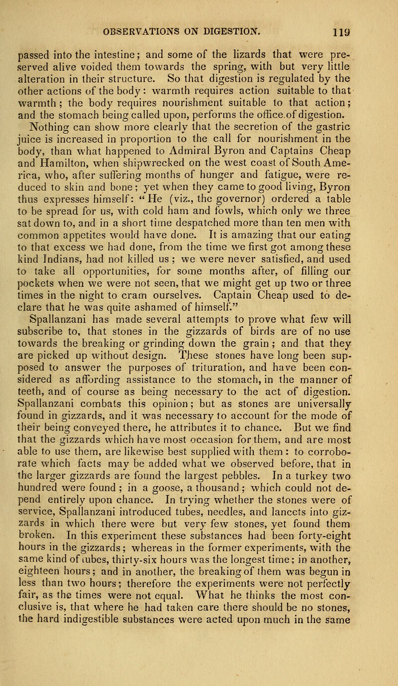 passed into the intestine; and some of the lizards that were pre- served alive voided them towards the spring, with but very little alteration in their structure. So that digestion is regulated by the other actions of the body: warmth requires action suitable to that warmth; the body requires nourishment suitable to that action; and the stomach being called upon, performs the office.of digestion. Nothing can show more clearly that the secretion of the gastric juice is increased in proportion to the call for nourishment in the body, than what happened to Admiral Byron and Captains Cheap and Hamilton, when shipwrecked on the west coast of South Ame- rica, who, after suffering months of hunger and fatigue, were re- duced to skin and bone ; yet when they came to good living, Byron thus expresses himself: He (viz., the governor) ordered a table to be spread for us, with cold ham and fowls, which only we three sat down to, and in a short time despatched more than ten men with common appetites would have done. It is amazing that our eating to that excess we had done, from the time we first got among these kind Indians, had not killed us ; we were never satisfied, and used to take all opportunities, for some months after, of filling our pockets when we were not seen, that we might get up two or three times in the night to cram ourselves. Captain Cheap used to de- clare that he was quite ashamed of himself. Spallanzani has made several attempts to prove what few will subscribe to, that stones in the gizzards of birds are of no use towards the breaking or grinding down the grain ; and. that they are picked up without design. These stones have long been sup- posed to answer the purposes of trituration, and have been con- sidered as affording assistance to the stomach, in the manner of teeth, and of course as being necessary to the act of digestion. Spallanzani combats this opinion; but as stones are universally found in gizzards, and it was necessary to account for the mode of their being conveyed there, he attributes it to chance. But we find that the gizzards which have most occasion for them, and are most able to use them, are likewise best supplied with them : to corrobo- rate which facts may be added what we observed before, that in the larger gizzards are found the largest pebbles. In a turkey two hundred were found ; in a goose, a thousand; which could not de- pend entirely upon chance. In trying whether the stones were of service, Spallanzani introduced tubes, needles, and lancets into giz- zards in which there were but very few stones, yet found them broken. In this experiment these substances had been forty-eight hours in the gizzards; whereas in the former experiments, with the same kind of tubes, thirty-six hours was the longest time; in another, eighteen hours; and in another, the breaking of them was begun in less than two hours; therefore the experiments were not perfectly fair, as the times were not equal. What he thinks the most con- clusive is, that wrhere he had taken care there should be no stones, the hard indigestible substances were acted upon much in the same