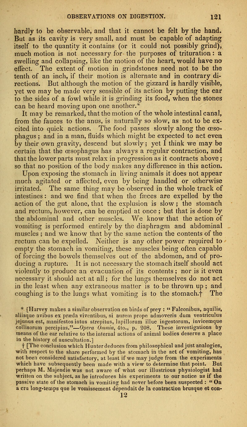 hardly to be observable, and that it cannot be felt by the hand. But as its cavity is very small, and must be capable of adapting itself to the quantity it contains (or it could not possibly grind), much motion is not necessary for- the purposes of trituration: a swelling and collapsing, like the motion of the heart, would have no effect. The extent of motion in grindstones need not to be the tenth of an inch, if their motion is alternate and in contrary di- rections. But although the motion of the gizzard is hardly visible, yet we may be made very sensible of its action by putting the ear to the sides of a fowl while it is grinding its food, when the stones can be heard moving upon one another.* It may be remarked, that the motion of the whole intestinal canal, from the fauces to the anus, is naturally so slow, as not to be ex- cited into quick actions. The food passes slowly along the oeso- phagus ; and in a man, fluids which might be expected to act even by their own gravity, descend but slowly; yet I think we may be certain that the oesophagus has always a regular contraction, and that the lower parts must relax in progression as it contracts above; so that no position of the body makes any difference in this action. Upon exposing the stomach in living animals it does not appear much agitated or affected, even by being handled or otherwise irritated. The same thing may be observed in the whole track of intestines: and we find that when the fasces are expelled by the action of the gut alone, that the explusion is slow ; the stomach and rectum, however, can be emptied at once; but that is done by the abdominal and other muscles. We know that the action of vomiting is performed entirely by the diaphragm and abdominal muscles ; and we know that by the same action the contents of the rectum can be expelled. Neither is any other power required to empty the stomach in vomiting, these muscles being often capable of forcing the bowels themselves out of the abdomen, and of pro- ducing a rupture. It is not necessary the stomach itself should act violently to produce an evacuation of its contents; nor is it even necessary it should act at all; for the lungs themselves do not act in the least when any extraneous matter is to be thrown up ; and coughing is to the lungs what vomiting is to the stomach.f The * [Harvey makes a similar observation on birds of prey : Falconibus, aquilis, aliisque avibus ex prada viventibus, si aurem prope admoveris dum ventriculus jejunus est, manifestos intus strepitus, lapillorum illuc ingestorum, invicemque collisorum percipias.—Opera Omnia, 4to., p. 208. These investigations by means of the ear relative to the internal actions of animal bodies deserve a place in the history of auscultation'.] t [The conclusion which Hunter deduces from philosophical and just analogies, with respect to the share performed by the stomach in the act of vomiting, has not been considered satisfactory, at least if we may judge from the experiments which have subsequently been made with a view to determine that point. But perhaps M. Majendie was not aware of what our illustrious physiologist had written on the subject, as he introduces his experiments to our notice as if the passive state of ihe stomach in vomiting had never before been suspected :  On a cru long-temps que le vomissement dependait de la contraction brusque et con- 12