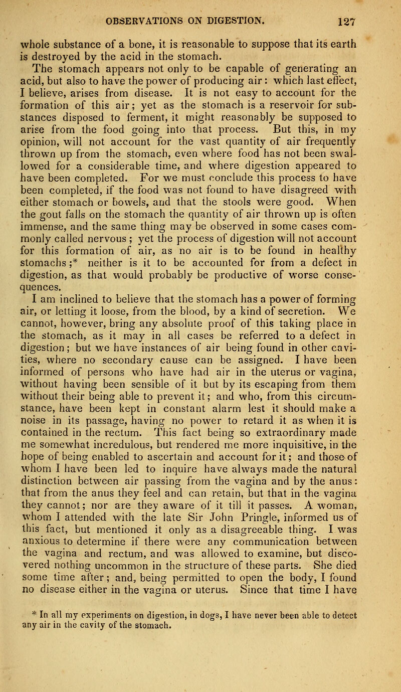 whole substance of a bone, it is reasonable to suppose that its earth is destroyed by the acid in the stomach. The stomach appears not only to be capable of generating an acid, but also to have the power of producing air: which last effect, I believe, arises from disease. It is not easy to account for the formation of this air; yet as the stomach is a reservoir for sub- stances disposed to ferment, it might reasonably be supposed to arise from the food going into that process. But this, in my opinion, will not account for the vast quantity of air frequently thrown up from the stomach, even where food has not been swal- lowed for a considerable time, and where digestion appeared to have been completed. For we must conclude this process to have been completed, if the food was not found to have disagreed with either stomach or bowels, and that the stools were good. When the gout falls on the stomach the quantity of air thrown up is often immense, and the same thing may be observed in some cases com- monly called nervous ; yet the process of digestion will not account for this formation of air, as no air is to be found in healthy stomachs ;* neither is it to be accounted for from a defect in digestion, as that would probably be productive of worse conse- quences. I am inclined to believe that the stomach has a power of forming air, or letting it loose, from the blood, by a kind of secretion. We cannot, however, bring any absolute proof of this taking place in the stomach, as it may in all cases be referred to a defect in digestion; but we have instances of air being found in other cavi- ties, where no secondary cause can be assigned. I have been informed of persons who have had air in the uterus or vagina, without having been sensible of it but by its escaping from them without their being able to prevent it; and who, from this circum- stance, have been kept in constant alarm lest it should make a noise in its passage, having no power to retard it as when it is contained in the rectum. This fact being so extraordinary made me somewhat incredulous, but rendered me more inquisitive, in the hope of being enabled to ascertain and account for it; and those of whom I have been led to inquire have always made the natural distinction between air passing from the vagina and by the anus: that from the anus they feel and can retain, but that in the vagina they cannot; nor are they aware of it till it passes. A woman, whom I attended with the late Sir John Pringle, informed us of this fact, but mentioned it only as a disagreeable thing. I was anxious to determine if there were any communication between the vagina and rectum, and was allowed to examine, but disco- vered nothing uncommon in the structure of these parts. She died some time after; and, being permitted to open the body, I found no disease either in the vagina or uterus. Since that time I have * In all ray experiments on digestion, in dogs, I have never been able to detect any air in the cavity of the stomach.