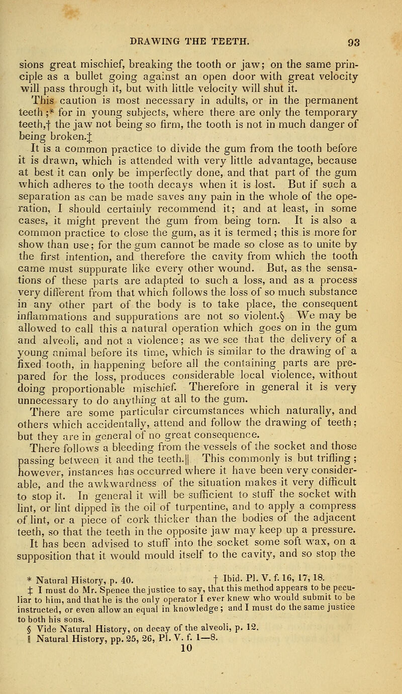 sions great mischief, breaking the tooth or jaw; on the same prin- ciple as a bullet going against an open door with great velocity will pass through it, but with little velocity will shut it. This caution is most necessary in adults, or in the permanent teeth j* for in young subjects, where there are only the temporary teeth,j the jaw not being so firm, the tooth is not in much danger of being broken.J It is a common practice to divide the gum from the tooth before it is drawn, which is attended with very little advantage, because at best it can only be imperfectly done, and that part of the gum which adheres to the tooth decays when it is lost. But if such a separation as can be made saves any pain in the whole of the ope- ration, I should certainly recommend it; and at least, in some cases, it might prevent the gum from being torn. It is also a common practice to close the gum, as it is termed; this is more for show than use; for the gum cannot be made so close as to unite by the first intention, and therefore the cavity from which the tooth came must suppurate like every other wound. But, as the sensa- tions of these parts are adapted to such a loss, and as a process very different from that which follows the loss of so much substance in any other part of the body is to take place, the consequent inflammations and suppurations are not so violent.§ We may be allowed to call this a natural operation which goes on in the gum and alveoli, and not a violence; as we see that the delivery of a young animal before its time, which is similar to the drawing of a fixed tooth, in happening before all the containing parts are pre- pared for the loss, produces considerable local violence, without doing proportionable mischief. Therefore in general it is very unnecessary to do anything at all to the gum. There are some particular circumstances which naturally, and others which accidentally, attend and follow the drawing of teeth; but they are in general of no great consequence. There follows a bleeding from the vessels of the socket and those passing between it and the teeth.|| This commonly is but trifling ; however, instances has occurred where it have been very consider- able, and the awkwardness of the situation makes it very difficult to stop it. In general it will be sufficient to stuff the socket with lint, or lint dipped m the oil of turpentine, and to apply a compress of lint, or a piece of cork thicker than the bodies of the adjacent teeth, so that the teeth in the opposite jaw may keep up a pressure. It has been advised to stuff into the socket some soft wax, on a supposition that it would mould itself to the cavity, and so stop the * Natural History, p. 40. f Ibid. PL V. f. 16, 17, 18. X I must do Mr. Spence the justice to say, that this method appears to be pecu- liar to him, and that he is the only operator I ever knew who would submit to be instructed, or even allow an equal in knowledge ; and I must do the same justice to both his sons. § Vide Natural History, on decay of the alveoli, p. 12. I Natural History, pp. 25, 26, PI. V. f. 1—8. 10