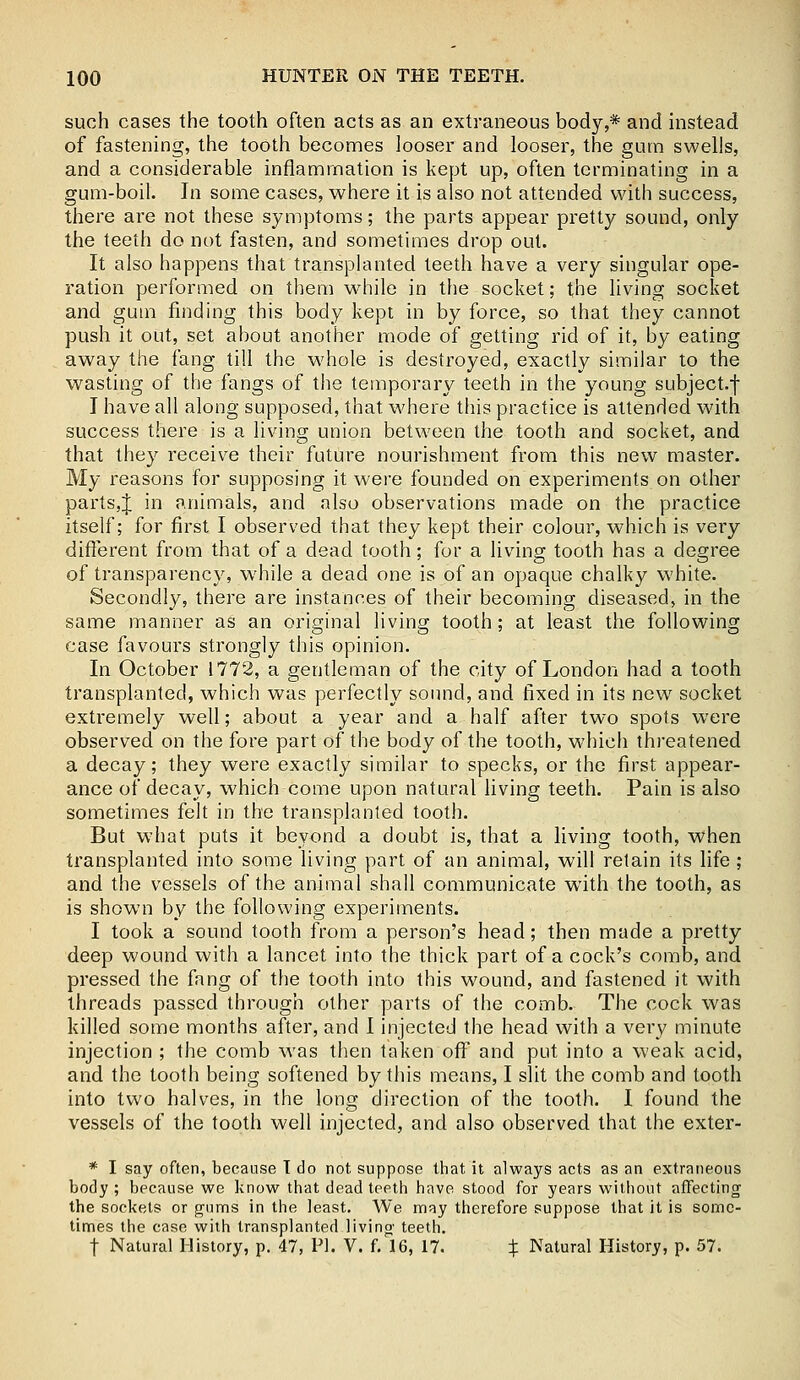 such cases the tooth often acts as an extraneous body,* and instead of fastening, the tooth becomes looser and looser, the gum swells, and a considerable inflammation is kept up, often terminating in a gum-boil. In some cases, where it is also not attended with success, there are not these symptoms; the parts appear pretty sound, only the teeth do not fasten, and sometimes drop out. It also happens that transplanted teeth have a very singular ope- ration performed on them while in the socket; the living socket and gum finding this body kept in by force, so that they cannot push it out, set about another mode of getting rid of it, by eating away the fang till the whole is destroyed, exactly similar to the wasting of the fangs of the temporary teeth in the young subject.f I have all along supposed, that where this practice is attended with success there is a living union between the tooth and socket, and that they receive their future nourishment from this new master. My reasons for supposing it were founded on experiments on other parts,J in animals, and also observations made on the practice itself; for first I observed that they kept their colour, which is very different from that of a dead tooth; for a living tooth has a degree of transparency, while a dead one is of an opaque chalky white. Secondly, there are instances of their becoming diseased, in the same manner as an original living tooth; at least the following case favours strongly this opinion. In October 1772, a gentleman of the city of London had a tooth transplanted, which was perfectly sound, and fixed in its new socket extremely well; about a year and a half after two spots were observed on the fore part of the body of the tooth, which threatened a decay; they were exactly similar to specks, or the first appear- ance of decay, which come upon natural living teeth. Pain is also sometimes felt in the transplanted tooth. But what puts it beyond a doubt is, that a living tooth, when transplanted into some living part of an animal, will retain its life ; and the vessels of the animal shall communicate with the tooth, as is shown by the following experiments. I took a sound tooth from a person's head; then made a pretty deep wound with a lancet into the thick part of a cock's comb, and pressed the fang of the tooth into this wound, and fastened it with threads passed through other parts of the comb. The cock was killed some months after, and I injected the head with a very minute injection ; the comb was then taken off and put into a weak acid, and the tooth being softened by this means, I slit the comb and tooth into two halves, in the long direction of the tooth. I found the vessels of the tooth well injected, and also observed that the exter- * I say often, because T do not suppose that it always acts as an extraneous body ; because we know that dead teeth have stood for years without affecting the sockets or gums in the least. We may therefore suppose that it is some- times the case with transplanted living teeth. t Natural History, p. 47, PI. V. f. 16, 17. % Natural History, p. 57.