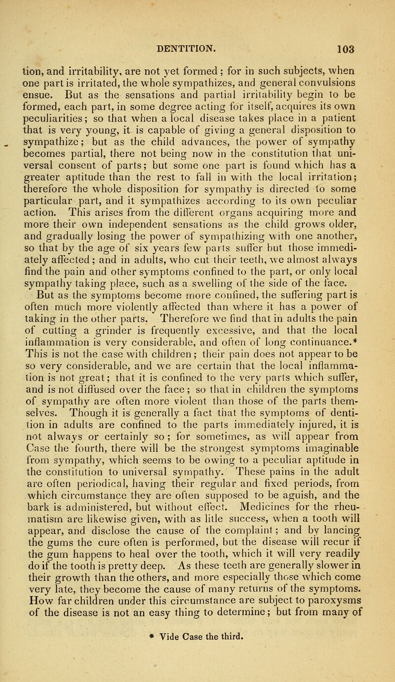 tion, and irritability, are not yet formed ; for in such subjects, when one partis irritated, the whole sympathizes, and general convulsions ensue. But as the sensations and partial irritability begin to be formed, each part, in some degree acting for itself, acquires its own peculiarities; so that when a local disease takes place in a patient that is very young, it is capable of giving a general disposition to sympathize; but as the child advances, the power of sympathy becomes partial, there not being now in the constitution that uni- versal consent of parts; but some one part is found which has a greater aptitude than the rest to fall in with the local irritation; therefore the whole disposition for sympathy is directed to some particular part, and it sympathizes according to its own peculiar action. This arises from the different organs acquiring more and more their own independent sensations as the child grows older, and gradually losing the power of sympathizing with one another, so that by the age of six years few parts suffer but those immedi- ately affected; and in adults, who cut their teeth, we almost always find the pain and other symptoms confined to the part, or only local sympathy taking place, such as a swelling of the side of the face. But as the symptoms become more confined, the suffering partis often much more violently affected than where it has a power of taking in the other parts. Therefore we find that in adults the pain of cutting a grinder is frequently excessive, and that the local inflammation is very considerable, and often of long continuance.* This is not the case with children; their pain does not appear to be so very considerable, and we are certain that the local inflamma- tion is not great; that it is confined to the very parts which suffer, and is not diffused over the face; so that in children the symptoms of sympathy are often more violent than those of the parts them- selves. Though it is generally a fact that the symptoms of denti- tion in adults are confined to the parts immediately injured, it is not always or certainly so ; for sometimes, as will appear from Case the fourth, there will be the strongest symptoms imaginable from sympathy, which seems to be owing to a peculiar aptitude in the constitution to universal sympathy. These pains in the adult are often periodical, having their regular and fixed periods, from which circumstance they are often supposed to be aguish, and the bark is administered, but without effect. Medicines for the rheu- matism are likewise given, with as litle success, when a tooth will appear, and disclose the cause of the complaint; and by lancing the gums the cure often is performed, but the disease will recur if the gum happens to heal over the tooth, which it will very readily do if the tooth is pretty deep. As these teeth are generally slower in their growth than the others, and more especially those which come very late, they become the cause of many returns of the symptoms. How far children under this circumstance are subject to paroxysms of the disease is not an easy thing to determine; but from many of * Vide Case the third.