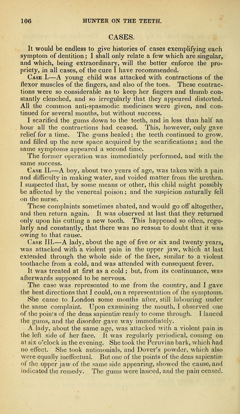 CASES. It would be endless to give histories of cases exemplifying each symptom of dentition; I shall only relate a few which are singular, and which, being extraordinary, will the better enforce the pro- priety, in all cases, of the cure I have recommended. Case I.—A young child was attacked with contractions of the flexor muscles of the fingers, and also of the toes. These contrac- tions were so considerable as to keep her fingers and thumb con- stantly clenched, and so irregularly that they appeared distorted. All the common anti-spasmodic medicines were given, and con- tinued for several months, but without success. I scarified the gums down to the teeth, and in less than half an hour all the contractions had ceased. This, however, only gave relief for a time. The gums healed; the teeth continued to grow, and filled up the new space acquired by the scarifications; and the same symptoms appeared a second time. The former operation was immediately performed, and with the same success. Case II.—A boy, about two years of age, was taken with a pain and difficulty in making water, and voided matter from the urethra. I suspected that, by some means or other, this child might possibly be affected by the venereal poison; and the suspicion naturally fell on the nurse. These complaints sometimes abated, and would go off altogether, and then return again. It was observed at last that they returned only upon his cutting a new tooth. This happened so often, regu- larly and constantly, that there was no reason to doubt that it was owing to that cause. Case III.—A lady, about the age of five or six and twenty years, was attacked with a violent pain in the upper jaw, which at last extended through the whole side of the face, similar to a violent toothache from a cold, and was attended with consequent fever. It was treated at first as a cold ; but, from its continuance, was afterwards supposed to be nervous. The case was represented to me from the country, and I gave the best directions that I could, on a representation of the symptoms. She came to London some months after, still labouring under the same complaint. Upon examining the mouth, I observed one of the points of the dens sapientiae ready to come through. I lanced the gums, and the disorder gave way immediately. A lady, about the same age, was attacked with a violent pain in the left side of her face. It was regularly periodical, coming on at six o'clock in the evening. She took the Peruvian bark, which had no effect. She took antimonials, and Dover's powder, which also were equally ineffectual. But one of the points of the dens sapientia-.' of the upper jaw of the same side appearing, showed the cause, and indicated the remedy. The gums were lanced, and the pain ceased.