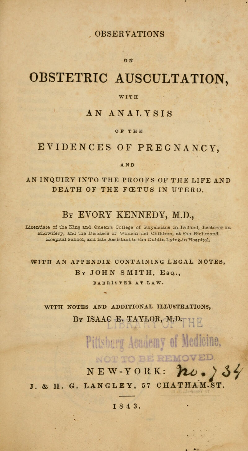 OBSERVATIONS OBSTETRIC AUSCULTATION, WITH AN ANALYSIS O F THE EVIDENCES OF PREGNANCY, AN INQUIRY INTO THE PROOFS OF THE LIFE AND DEATH OF THE FCETUS IN UTERO. By EVORY KENNEDY, M.D., Licentiate of the King and Queen's College of Physicians in Ireland, Lecturer on Midwifery, and ttie Diseases of Women and Children, at the Richmond Hospital School, and late Assistant to the Dublin Lying-in Hospital. WITH AN APPENDIX CONTAINING LEGAL NOTES, By JOHN SMITH, Esq., BARRISTER AT LAW. WITH NOTES AND ADDITIONAL ILLUSTKATIONS, By ISAAC E. TAYLOR, M.D. NEW-YORK: }%^.)^^/ J. &, H. G. LANGLEY, 57 CHATHAM-ST. 18 4 3.