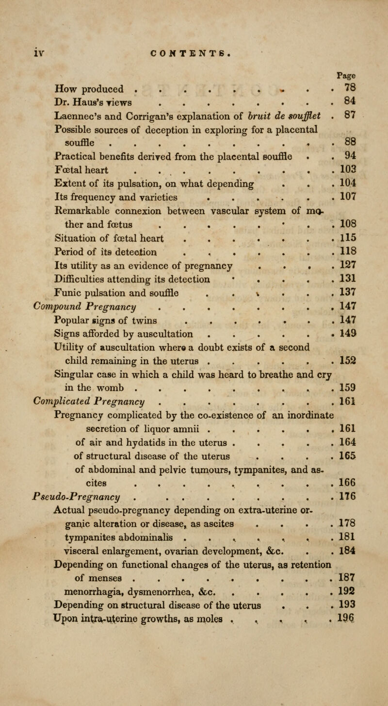 Page How produced « . , 78 Dr. Haus's riews 84 Laennec's and Corrigan's explanation of bruit de soufflet . 87 Possible sources of deception in exploring for a placental souffle . . .88 Practical benefits deriyed from the placental souffle . . 94 Foetal heart . . 103 Extent of its pulsation, on what depending . . . 104 Its frequency and varieties . . . . . .107 Remarkable connexion between vascular system of mo- ther and foetus • . . 108 Situation of foetal heart Il5 Period of its detection . 118 Its utility as an evidence of pregnemcy .... 127 Difficulties attending its detection * . . . . 131 Funic pulsation and souffle . . v . . . 137 Compound Pregnancy 147 Popular signs of twins 147 Signs afforded by auscultation 149 Utility of auscultation where a doubt exists of a second child remaining in the uterus ...... 152 Singular case in which a child was heard to breathe and cry in the womb 159 Complicated Pregnancy 161 Pregnancy complicated by the co-existence of an inordinate secretion of liquor amnii 161 of air and hydatids in the uterus 164 of structural disease of the uterus . . . .165 of abdominal and pelvic turnours, tympanites, and as- cites ......... 166 Pseudo.Pregnancy 176 Actual pseudo-pregnancy depending on extra-uterine or- gauic alteration or disease, as ascites .... 178 tympanites abdominalis . . .. . .. ^ .181 visceral enlargement, ovarian development, &c. . . 184 Depending on fimctional changes of the uterus, as retention of menses ......... 187 menorrhagia, dysmenorrhea, &c. . . . . . 192 Depending on structural disease of the uterus . . . 193 Upon intra-uterine growths, as moles . . .. ^ . 196