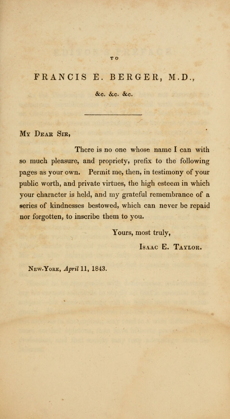 FRANCIS E. BERGER, M.D., &c. &c. &c. My Dear Sir, There is no one whose name I can with so much pleasure, and propriety, prefix to the following pages as your own. Permit me, then, in testimony of your public worth, and private virtues, the high esteem in which your character is held, and my grateful remembrance of a series of kindnesses bestowed, which can never be repaid nor forgotten, to inscribe them to you. Yours, most truly, Isaac E. Taylor.