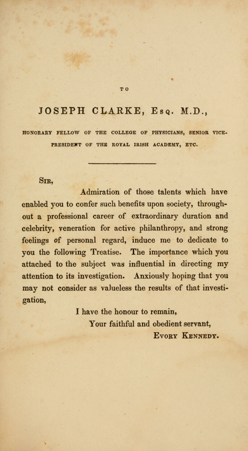 JOSEPH CLARKE, Esq. M.D., HONORARY FELLOW OF THE COLLEGE OF PHYSICIANS, SENIOR VICE- PRESIDENT OF THE ROYAL IRISH ACADEMY, ETC. Sir, Admiration of those talents which have enabled you to confer such benefits upon society, through- out a professional career of extraordinary duration and celebrity, veneration for active philanthropy, and strong feelings of personal regard, induce me to dedicate to you the following Treatise. The importance which you attached to the subject was influential in directing my attention to its investigation. Anxiously hoping that you may not consider as valueless the results of that investi- gation, I have the honour to remain, Your faithful and obedient servant, EvoRY Kennedy.