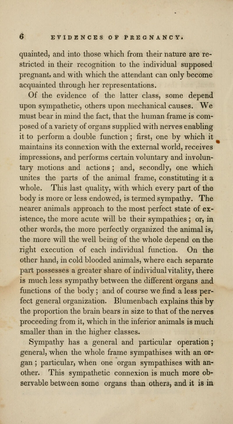 quainted, and into those which from their nature are re- stricted in their recognition to the individual supposed pregnant, and with which the attendant can only become acquainted through her representations. Of the evidence of the latter class, some depend upon sympathetic, others upon mechanical causes. We must bear in mind the fact, that the human frame is com- posed of a variety of organs supplied with nerves enabling it to perform a double function ; first, one by which it maintains its connexion with the external world, receives impressions, and performs certain voluntary and involun- tary motions and actions ; and, secondly, one which unites the parts of the animal frame, constituting it a whole. This last quality, with which every part of the body is more or less endowed, is termed sympathy. The nearer animals approach to the most perfect state of ex- istence, the more acute will be their sympathies ; or, in other words, the more perfectly organized the animal is, the more will the well being of the whole depend on the right execution of each individual function. On the other hand, in cold blooded animals, where each separate part possesses a greater share of individual vitality, there is much less sympathy between the different organs and functions of the body ; and of course we find a less per- fect general organization. Blumenbach explains this by the proportion the brain bears in size to that of the nerves proceeding from it, which in the inferior animals is much smaller than in the higher classes. Sympathy has a general and particular operation; genera], when the whole frame sympathises with an or- gan ; particular, when one organ sympathises with an- other. This sympathetic connexion is much more ob- servable between some organs than others, and it is in