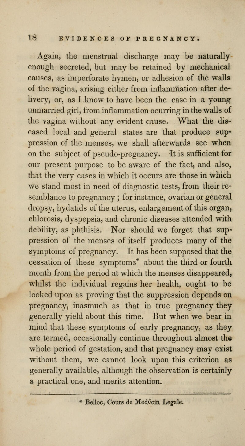 Again, the menstrual discharge may be naturally enough secreted, but may be retained by mechanical causes, as imperforate hymen, or adhesion of the walls of the vagina, arising either from inflammation after de- livery, or, as I know to have been the case in a young unmarried girl, from inflammation ocurring in the walls of the vagina without any evident cause. What the dis- eased local and general states are that produce sup- pression of the menses, we shall afterwards see when on the subject of pseudo-pregnancy. It is sufficient for our present purpose to be aware of the fact, and also, that the very cases in which it occurs are those in which we stand most in need of diagnostic tests, from their re- semblance to pregnancy ; for instance, ovarian or general dropsy, hydatids of the uterus, enlargement of this organ, chlorosis, dyspepsia, and chronic diseases attended with debility, as phthisis. Nor should we forget that sup- pression of the menses of itself produces many of the symptoms of pregnancy. It has been supposed that the cessation of these symptoms* about the third or fourth month from the period at which the menses disappeared, whilst the individual regains her health, ought to be looked upon as proving that the suppression depends on pregnancy, inasmuch as that in true pregnancy they generally yield about this time. But when we bear in mind that these symptoms of early pregnancy, as they are termed, occasionally continue throughout almost the whole period of gestation, and that pregnancy may exist without them, we cannot look upon this criterion as generally available, although the observation is certainly a practical one, and merits attention. * Belloc, Cours de Med^cin Legale.