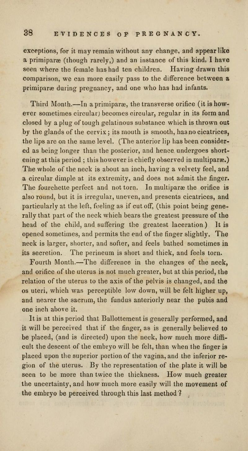 exceptions, for it may remain without any change, and appearlike a primiparae (though rarely,) and an instance of this kind, I have seen where the female has had ten children. Having drawn this comparison, we can more easily pass to the difference between a primiparae during pregnancy, and one who has had infants. Third Month.—In a primiparae, the transverse orifice (it is how- ever sometimes circular) becomes circular, regular in its form and closed by a plug of tough gelatinous substance which is thrown out by the glands of the cervix; its mouth is smooth, has no cicatrices, the lips are on the same level. (The anterior lip has been consider- ed as being longer than the posterior, and hence, undergoes short- ening at this period ; this however is chiefly observed in multiparae.) The whole of the neck is about an inch, having a velvety feel, and a circular dimple at its extremity, and does not admit the finger. The fourchette perfect and not torn. In multiparae the orifice is also round, but it is irregular, uneven, and presents cicatrices, and particularly at the left, feeling as if cut off, (this point being gene- rally that part of the neck which bears the greatest pressure of the head of the child, and suffering the greatest laceration) It is opened sometimes, and permits the end of the finger slightly. The neck is larger, shorter, and softer, and feels bathed sometimes in its secretion. The perineum is short and thick, and feels torn. Fourth Month.—The difference in the changes of the neck, and orifice of the uterus is not much greater, but at this period, the relation of the uterus to the axis of the pelvis is changed, and the OS uteri, which vt^as perceptible low down, will be felt higher up, and nearer the sacriim, the fundus anteriorly near the pubis and one inch above it. It is at this period that Ballottement is generally performed, and it will be perceived that if the finger, as is generally believed to be placed, (and is directed) upon the neck, how much more diffi- cult the descent of the embryo will be felt, than when the finger is placed upon the superior portion of the vagina, and the inferior re- gion of the uterus. By the representation of the plate it will be seen to be more than twice the thickness. How much greater the uncertainty, and how much more easily will the movement of the embryo be perceived through this last method 1 ,