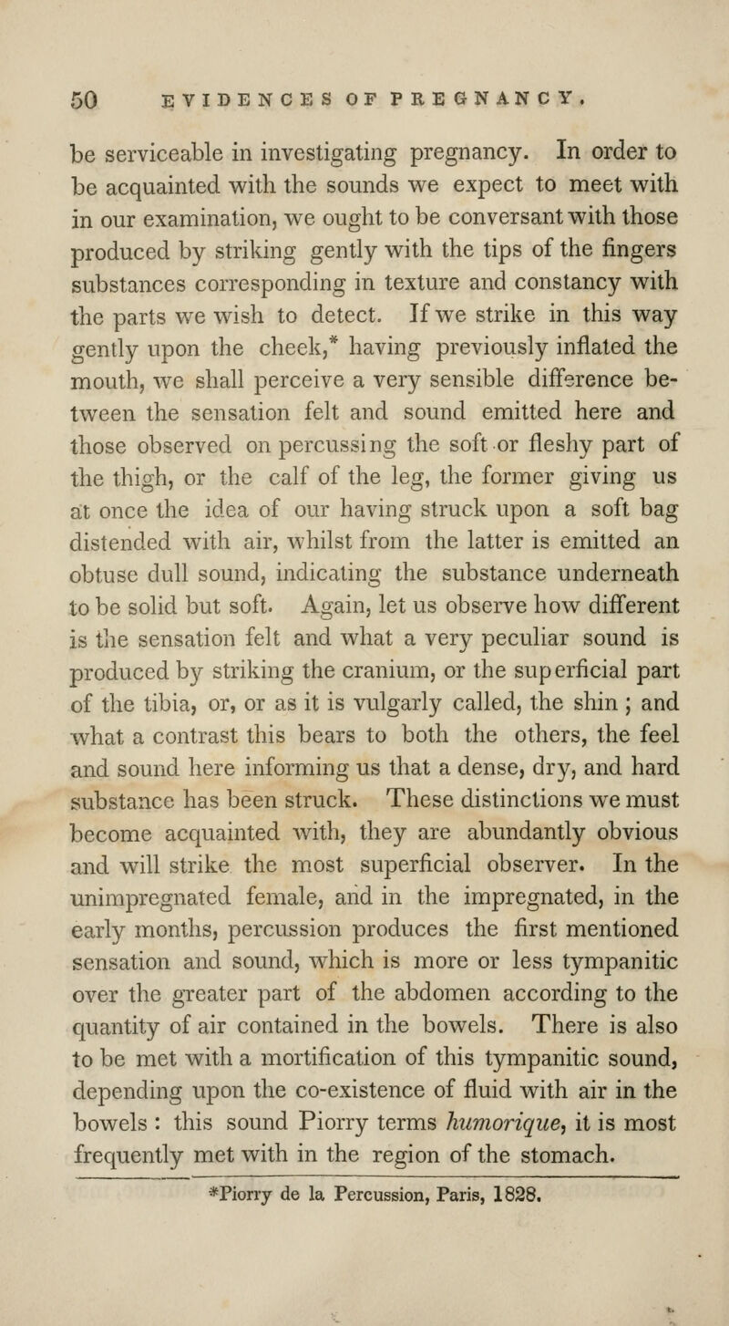 be serviceable in investigating pregnancy. In order to be acquainted with the sounds we expect to meet with in our examination, we ought to be conversant with those produced by striking gently with the tips of the fingers substances corresponding in texture and constancy with the parts we wish to detect. If we strike in this way gently upon the cheek,* having previously inflated the mouth, we shall perceive a very sensible difference be- tween the sensation felt and sound emitted here and those observed on percussing the soft or fleshy part of the thigh, or the calf of the leg, the former giving us a;t once the idea of our having struck upon a soft bag distended with air, whilst from the latter is emitted an obtuse dull sound, indicating the substance underneath to be solid but soft. Again, let us observe how different is the sensation felt and what a very peculiar sound is produced by striking the cranium, or the superficial part of the tibia, or, or as it is vulgarly called, the shin ; and what a contrast this bears to both the others, the feel and sound here informing us that a dense, dry, and hard substance has been struck. These distinctions w^e must become acquainted with, they are abundantly obvious and will strike the most superficial observer. In the unimpregnated female, and in the impregnated, in the early months, percussion produces the first mentioned sensation and sound, which is more or less tympanitic over the greater part of the abdomen according to the quantity of air contained in the bowels. There is also to be met with a mortification of this tympanitic sound, depending upon the co-existence of fluid with air in the bowels : this sound Piorry terms humorique, it is most frequently met with in the region of the stomach. *Piorry de la Percussion, Paris, 1828.