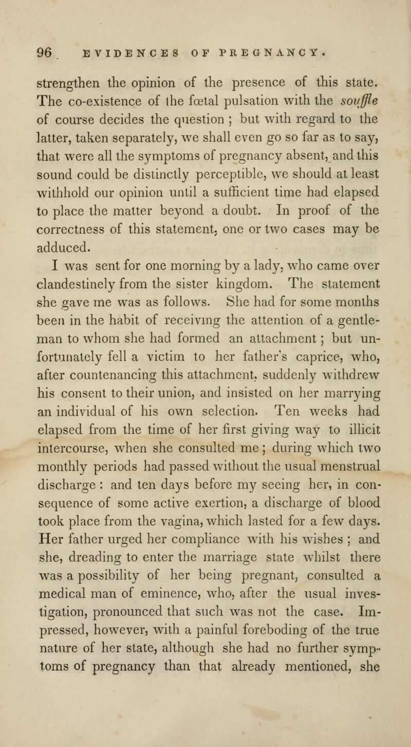 strengthen the opinion of the presence of this state. The co-existence of ihe foetal pulsation with the souffle of course decides the question ; but with regard to the latter, taken separately, we shall even go so far as to say, that were all the symptoms of pregnancy absent, and this sound could be distinctly perceptible, we should at least withhold our opinion until a sufficient time had elapsed to place the matter beyond a doubt. In proof of the correctness of this statement, one or two cases may be adduced. I was sent for one morning by a lady, who came over clandestinely from the sister kingdom. The statement she gave me was as follows. She had for some months been in the habit of receivmg the attention of a gentle- man to whom she had formed an attachment; but un- fortunately fell a victim to her father's caprice, who, after countenancing this attachment, suddenly withdrew his consent to their union, and insisted on her marrying an individual of his own selection. Ten weeks had elapsed from the time of her first giving way to illicit intercourse, when she consulted me; during which two monthly periods had passed without the usual menstrual discharge : and ten days before my seeing her, in con- sequence of some active exertion, a discharge of blood took place from the vagina, which lasted for a few days. Her father urged her compliance with his wishes ; and she, dreading to enter the marriage state whilst there w^as a possibility of her being pregnant, consulted a medical man of eminence, who, after the usual inves- tigation, pronounced that such was not the case. Im- pressed, however, with a painful foreboding of the true nature of her state, although she had no further symp- toms of pregnancy than that already mentioned, she