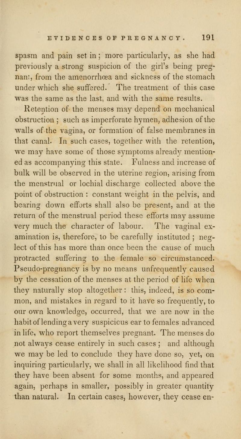 spasm and pain set in; more particularly, as she had previously a strong suspicion of the girl's being preg- nam, from the amenorrhoea and sickness of the stomach under which she suffered. The treatment of this case was the same as the last, and with the same results. Retention of the menses may depend on mechanical obstruction ; such as imperforate hymen, adhesion of the walls of the vagina, or formation of false membranes in that canal. In such cases, together with the retention, we may have some of those symptoms already mention- ed as accompanying this state. Fulness and increase of bulk will be observed in the uterine region, arising from the menstrual or lochial discharge collected above the point of obstruction : constant weight in the pelvis, and bearing down efforts shall also be present, and at the return of the menstrual period these efforts may assume very much the character of labour. The vaginal ex- amination is, therefore, to be carefully instituted ; neg- lect of this has more than once been the cause of much protracted suffering to the female so circumstanced. Pseudo-pregnancy is by no means unfrequently caused by the cessation of the menses at the period of life when they naturally stop altogether: this, indeed, is so com- mon, and mistakes in regard to it have so frequently, to our own knowledge, occurred, that we are now in the habit of lending a very suspicious ear to females advanced in life, who report themselves pregnant. The menses do not always cease entirely in such cases ; and although we may be led to conclude they have done so, yet, on inquiring particularly, we shall in all likelihood find that they have been absent for some months, and appeared again, perhaps in smaller, possibly in greater quantity than natural. In certain cases, however, they cease en-