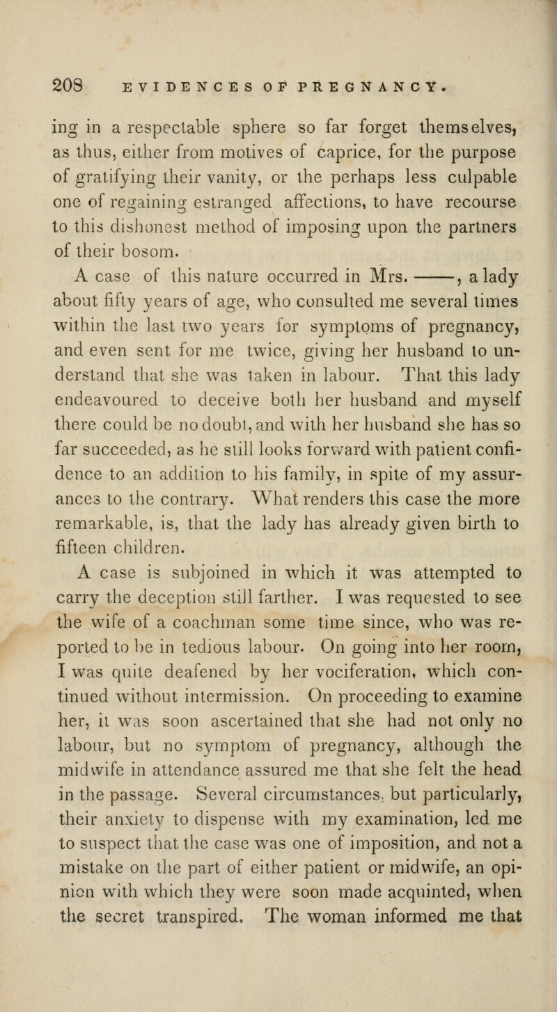 ing in a respectable sphere so far forget themselves, as thus, either from motives of caprice, for the purpose of gratifying their vanity, or the perhaps less culpable one of regaining estranged affections, to have recourse to this dishonest method of imposing upon the partners of their bosom. A case of this nature occurred in Mrs. , a lady about fifty years of age, who consulted me several limes within the last two years for symptoms of pregnancy, and even sent for me twice, giving her husband to un- derstand that she was taken in labour. That this lady endeavoured to deceive both her husband and myself there could be nodoubi, and with her husband she has so far succeeded, as he still looks forvvard with patient confi- dence to an addition to his family, in spite of my assur- ances to the contrary. What renders this case the more remarkable, is, that the lady has already given birth to fifteen children. A case is subjoined in which it was attempted to carry the deception still farther. I was requested to see the wife of a coachman some time since, who was re- ported to be in tedious labour. On going into her room, I was quite deafened by her vociferation, which con- tinued without intermission. On proceeding to examine her, it was soon ascertained that she had not only no labour, but no symptom of pregnancy, although the midwife in attendance assured me that she felt the head in the passage. Several circumstances: but particularly, their anxiety to dispense with my examination, led me to suspect that the case w^as one of imposition, and not a mistake on the part of either patient or midwife, an opi- nion with which they were soon made acquinted, when the secret transpired. The woman informed me that