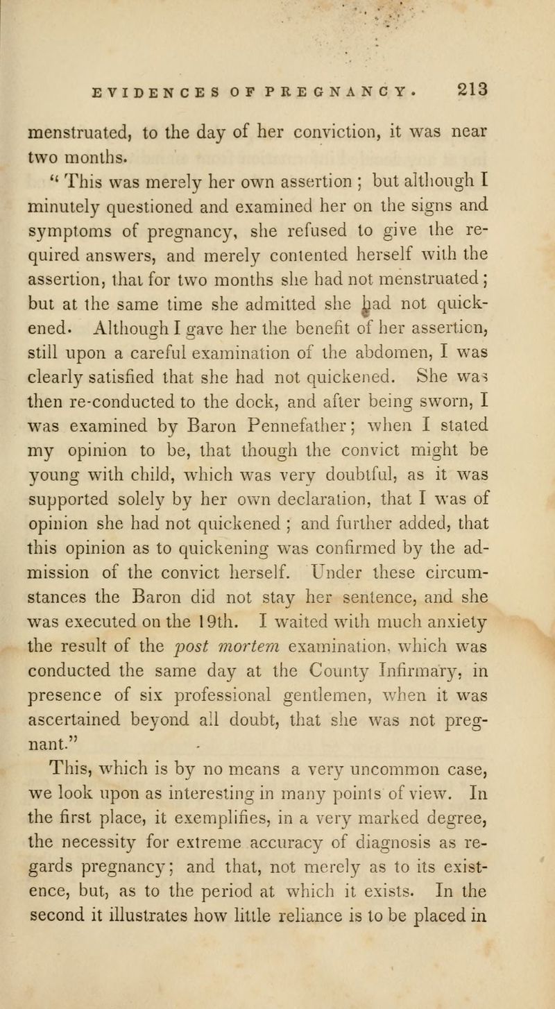 menstruated, to the day of her conviction, it was near two months.  This was merely her own assertion ; but altliough I minutely questioned and examined her on the signs and symptoms of pregnancy, she refused to give the re- quired answers, and merely contented herself with the assertion, that for two months she had not menstruated ; but at the same time she admitted she ^ad not quick- ened. Although I gave her the benefit of her assertion, still upon a careful examination of the abdomen, I was clearly satisfied that she had not quickened. She was then re-conducted to the dock, and after being sworn, I was examined by Baron Pennefather; when I stated my opinion to be, that though the convict might be young with child, which was very doubtful, as it was supported solely by her own declaration, that I was of opinion she had not quickened ; and further added, that this opinion as to quickening was confirmed by the ad- mission of the convict herself. Under these circum- stances the Baron did not stay her sentence, and she was executed on the 19th. I waited with much anxiety the result of the post mortem examination, which was conducted the same day at the County Infirmary, in presence of six professional gentlemen, when it was ascertained beyond all doubt, that she was not preg- nant. This, which is by no means a very uncommon case, we look upon as interesting in many points of view. In the first place, it exemplifies, in a very marked degree, the necessity for extreme accuracy of diagnosis as re- gards pregnancy; and that, not merely as to its exist- ence, but, as to the period at which it exists. In the second it illustrates how little rehance is to be placed in