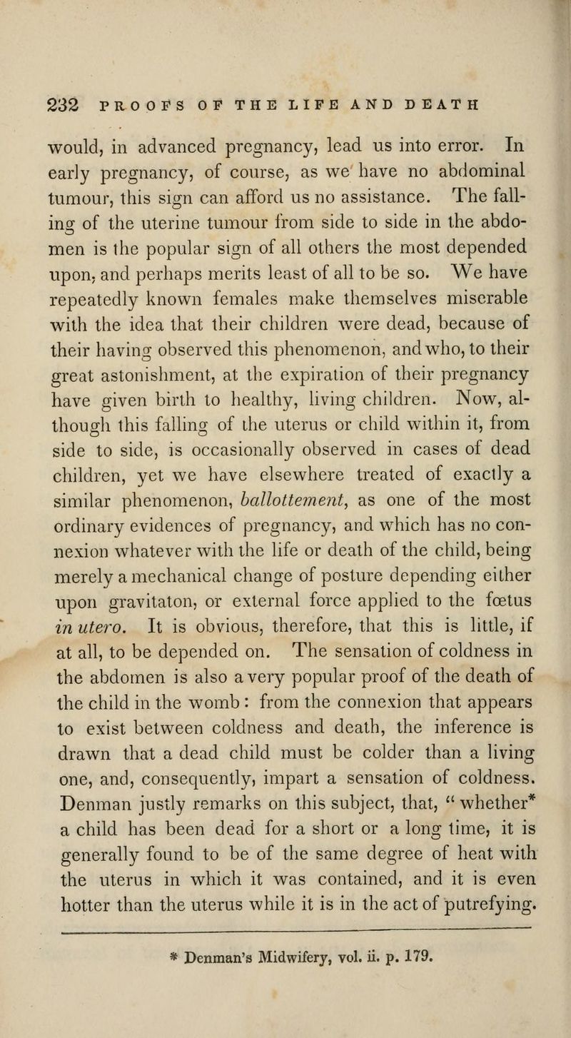 would, in advanced pregnancy, lead us into error. In early pregnancy, of course, as we have no abdominal tumour, this sign can afford us no assistance. The fall- ing of the uterine tumour from side to side in the abdo- men is the popular sign of all others the most depended upon, and perhaps merits least of all to be so. We have repeatedly known females make themselves miserable with the idea that their children were dead, because of their having observed this phenomenon, and who, to their great astonishment, at the expiration of their pregnancy have given birth to healthy, living children. Now, al- though this falling of the uterus or child within it, from side to side, is occasionally observed in cases of dead children, yet we have elsewhere treated of exactly a similar phenomenon, ballottement, as one of the most ordinary evidences of pregnancy, and which has no con- nexion whatever with the life or death of the child, being merely a mechanical change of posture depending either upon gravitaton, or external force applied to the foetus in utero. It is obvious, therefore, that this is little, if at all, to be depended on. The sensation of coldness in the abdomen is also a very popular proof of the death of the child in the womb : from the connexion that appears to exist between coldness and death, the inference is drawn that a dead child must be colder than a living one, and, consequently, impart a sensation of coldness. Denman justly remarks on this subject, that,  whether* a child has been dead for a short or a long time, it is generally found to be of the same degree of heat with the uterus in which it was contained, and it is even hotter than the uterus while it is in the act of putrefying.