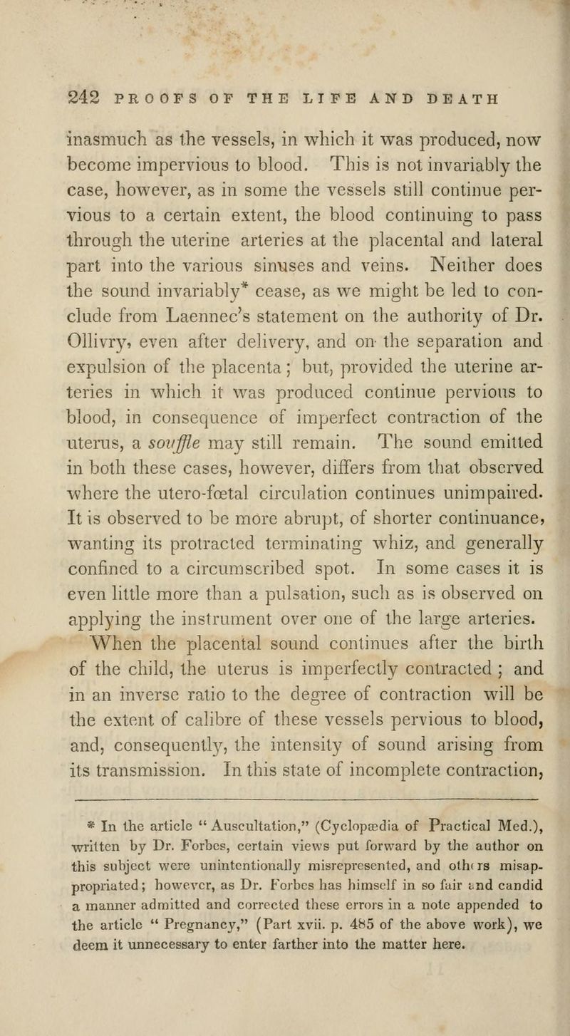 inasmuch as the vessels, in which it was produced, now become impervious to blood. This is not invariably the case, however, as in some the vessels still continue per- vious to a certain extent, the blood continuing to pass through the uterine arteries at the placental and lateral part into the various sinuses and veins. Neither does the sound invariably* cease, as we might be led to con- clude from Laennec's statement on the authority of Dr. Ollivry, even after delivery, and on the separation and expulsion of the placenta; but, provided the uterine ar- teries in which it was produced continue pervious to blood, in consequence of imperfect contraction of the uteiTis, a souffle may still remain. The sound emitted in both these cases, however, differs from that observed where the utero-foetal circulation continues unimpaired. It is observed to be more abrupt, of shorter continuance, wanting its protracted terminating whiz, and generally confined to a circumscribed spot. In some cases it is even little more than a pulsation, such as is observed on applying the instrument over one of the large arteries. When the placental sound continues after the birth of the child, the uterus is imperfectly contracted ; and in an inverse ratio to the degree of contraction will be the extent of calibre of these vessels pervious to blood, and, consequently, the intensity of sound arising from its transmission. In this state of incomplete contraction, * In the article Auscultation, (Cyclopedia of Practical Med.), wrUten by Dr. Forbes, certain views put forward by the author on this subject were unintentionally misrepresented, and others misap- propriated; however, as Dr. Forbes has himself in so fair tnd candid a manner admitted and corrected these errors in a note appended to the article Pregnancy, (Part xvii. p. 4H5 of the above work), we deem it unnecessary to enter farther into the matter here.