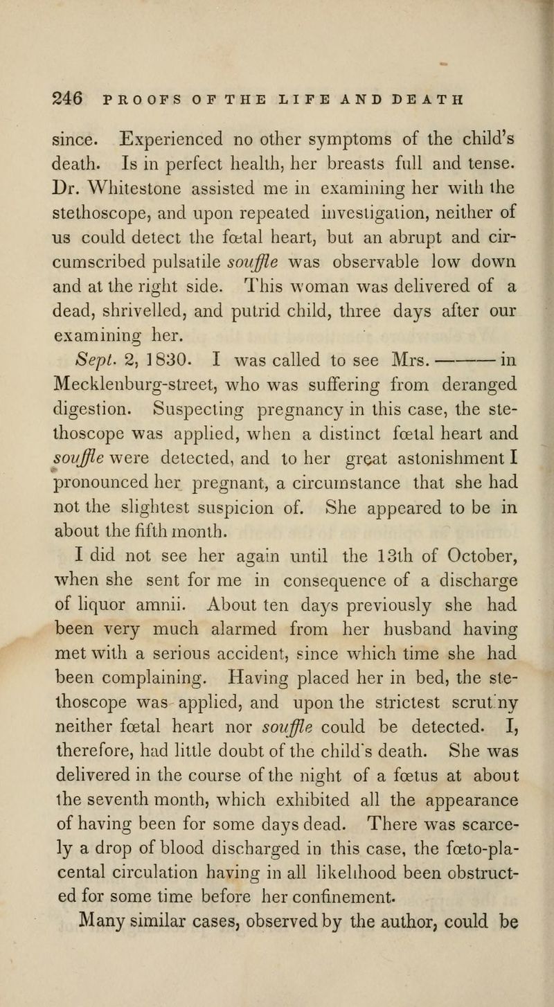 since. Experienced no other symptoms of the child's death. Is in perfect heaUh, her breasts full and tense. Dr. Whitestone assisted me in examining her with ihe stethoscope, and upon repeated hivesligation, neither of us could detect the foetal heart, but an abrupt and cir- cumscribed pulsatile souffle was observable low down and at the right side. This woman was delivered of a dead, shrivelled, and putrid child, three days after our examining her. Sept. 2, ] 830. I was called to see Mrs. in Mecklenburg-street, who was suffering from deranged digestion. Suspecting pregnancy in this case, the ste- thoscope was applied, when a distinct foetal heart and soyffle were detected, and to her great astonishment I pronounced her pregnant, a circumstance that she had not the slightest suspicion of. She appeared to be in about the fifth month. I did not see her again until the 13th of October, when she sent for me in consequence of a discharge of liquor amnii. About ten days previously she had been very much alarmed from her husband having met with a serious accident, since which time she had been complaining. Having placed her in bed, the ste- thoscope was applied, and upon the strictest scrutny neither foetal heart nor souffle could be detected. I, therefore, had little doubt of the child's death. She was delivered in the course of the night of a foetus at about ihe seventh month, which exhibited all the appearance of having been for some days dead. There was scarce- ly a drop of blood discharged in this case, the foeto-pla- cental circulation having in all likelihood been obstruct- ed for some time before her confinement. Many similar cases, observed by the author, could be