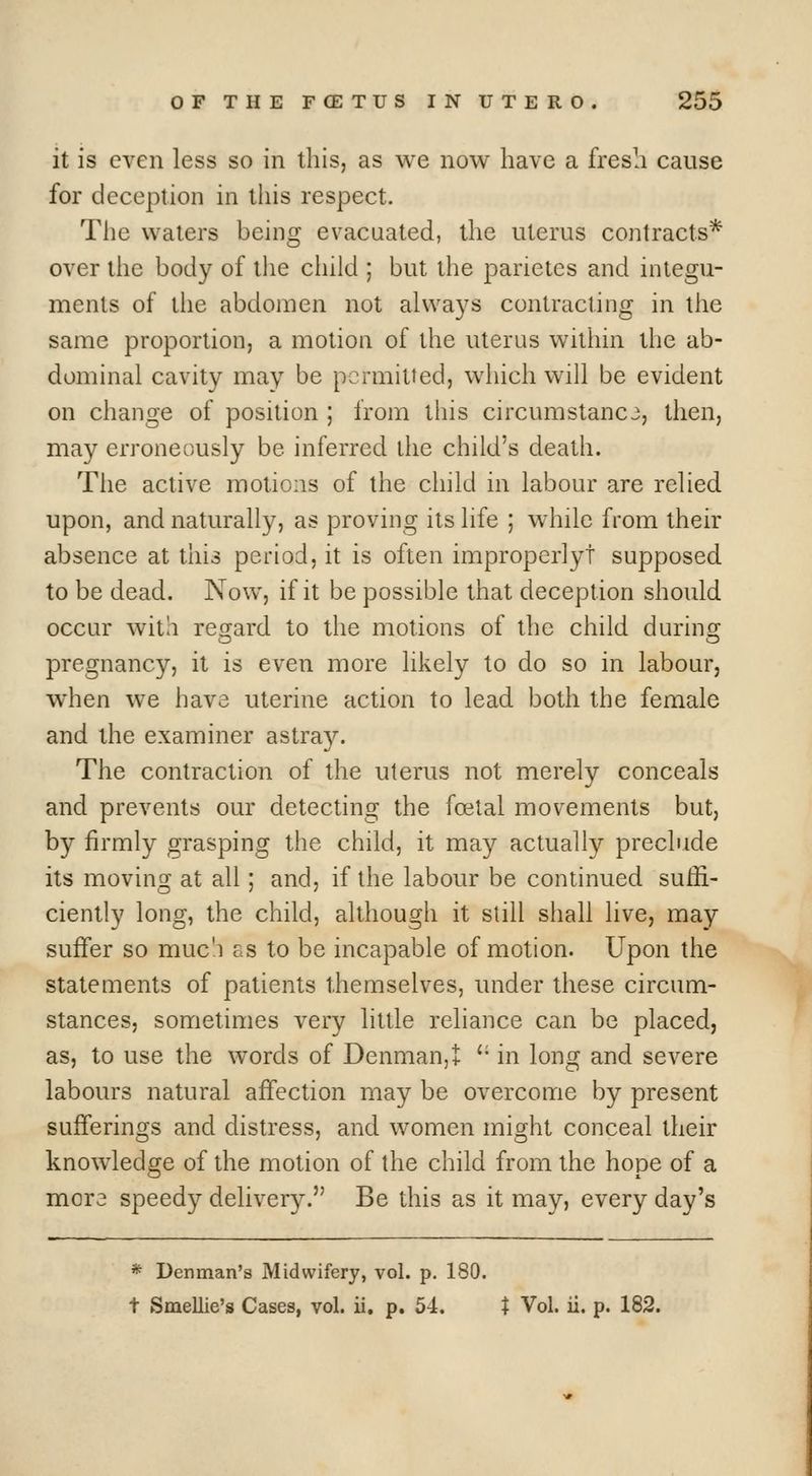 it is even less so in this, as we now have a fresh cause for deception in this respect. The waters being evacuated, the uterus contracts* over the body of the child ; but the parietes and integu- ments of tlie abdomen not always contracting in the same proportion, a motion of the uterus within the ab- dominal cavity may be permitted, which wiU be evident on change of position ; from this circumstance, then, may erroneously be inferred the child's death. Tiie active motions of the child in labour are relied upon, and naturally, as proving its life ; while from their absence at this period, it is often improperly! supposed to be dead. Now, if it be possible that deception should occur with regard to the motions of the child durins: pregnancy, it is even more likely to do so in labour, when we have uterine action to lead both the female and the examiner astray. The contraction of the uterus not merely conceals and prevents our detecting the foetal movements but, by firmly grasping the child, it may actually preclude its moving at all; and, if the labour be continued suffi- ciently long, the child, although it still shall live, may suifer so muc'i as to be incapable of motion. Upon the statements of patients themselves, under these circum- stances, sometimes very little reliance can be placed, as, to use the words of Denmanjt '• in long and severe labours natural aifection may be overcome by present sufferings and distress, and women might conceal their knowledge of the motion of the child from the hope of a mora speedy deliver3^ Be this as it may, every day's * Denman's Midwifery, vol. p. 180. t Smellie's Cases, vol. ii. p. 54. t Vol. ii. p. 182.