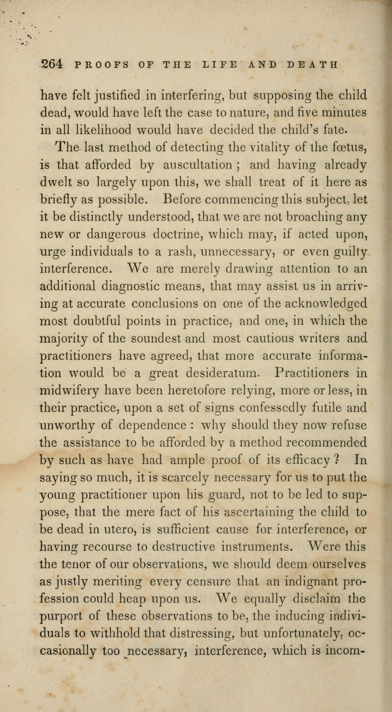 have felt justified.in interfering, but supposing the child dead, would have left the case to nature, and five minutes in all likelihood vv^ould have decided the child's fate. The last method of detecting the vitality of the foetus, is that afforded by auscultation ; and having already dwelt so largely upon this, we shall treat of it here as briefly as possible. Before commencing this subject, let it be distinctly understood, thai we are not broaching any new or dangerous doctrine, which may, if acted upon, urge individuals to a rash, unnecessary, or even guilty interference. We are merely drawing fittention to an additional diagnostic means, that may assist us in arriv- ing at accurate conclusions on one of the acknowledged most doubtful points in practice, and one, in which the majority of the soundest and most cautious writers and. practitioners have agreed, that more accurate informa- tion would be a great desideratum. Practitioners in midwifery have been heretofore relying, more or less, in their practice, upon a set of signs confessedly futile and miworthy of dependence : why should they now refuse the assistance to be afforded by a method recommended by such as have had ample proof of its efficacy ? In saying so much, it is scarcely necessary for us to put the young practitioner upon his guard, not to be led to sup- pose, that the mere fact of his ascertaining the child to be dead in utero, is sufficient cause for interference, or having recourse to destructive instruments. Were this the tenor of our observations, we should deem ourselves as justly meriting every censure that an indignant pro- fession could heap upon us. We equally disclaim the purport of these observations to be, the inducing indivi- duals to withhold that distressing, but unfortunately, oc- casionally too ^necessary, interference, which is incom-