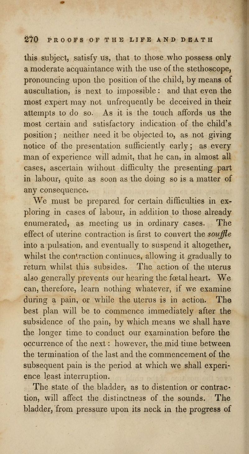 this subject, satisfy us, that to those who possess only a moderate acquaintance with the use of the stethoscope, pronouncing upon the position of the child, by means of auscultation, is next to impossible: and that even the most expert may not unfrequently be deceived in their attempts to do so. As it is the touch affords us the most certain and satisfactory indication of the child's position; neither need it be objected to, as not giving notice of the presentation sufficiently early; as every man of experience will admit, that he can, in almost all cases, ascertain without difficulty the presenting part in labour, quite as soon as the doing so is a matter of any consequence. We must be prepared for certain difficulties in ex- ploring in cases of labour, in addiiion to those already enumerated, as meeting us in ordinary cases. The effijct of uterine contraction is first to convert the soujfle into a pulsation, and eventually to suspend it altogether, whilst the conU'action continues, allowing it gradually to return whilst this subsides. The action of the uterus also generally prevents our hearing the foetal heart. We can, therefore, learn nothing whatever, if we examine during a pain, or while the uterus is in action. The best plan will be to commence immediately after the subsidence of the pain, by which means we shall have the longer time to conduct our examination before the occurrence of the next: however, the mid time between the termination of the last and the commencement of the subsequent pain is the period at which we shall experi- ence least interruption. The state of the bladder, as to distention or contrac- tion, will affect the distinctness of the sounds. The bladder, from pressure upon its neck in the progress of