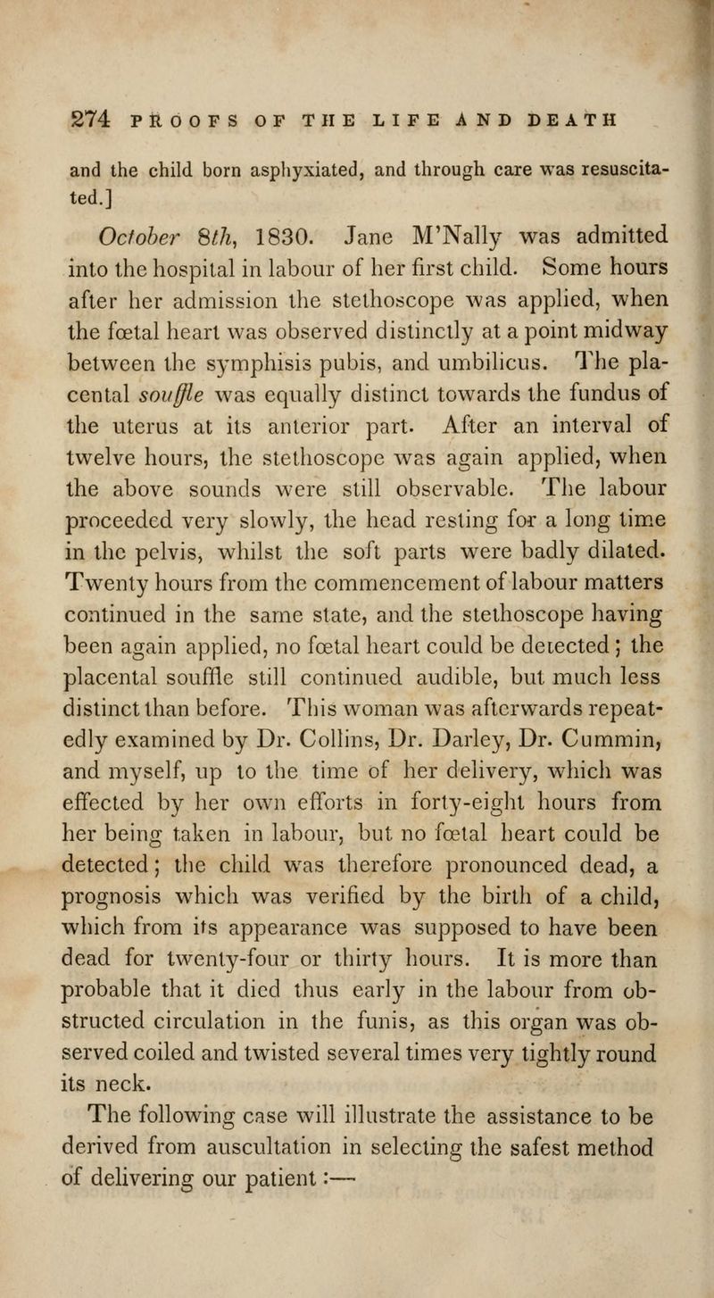 and the child born aspliyxiated, and through care was resuscita- ted.] October StJi, 1830. Jane M'Nally was admitted into the hospital in labour of her first child. Some hours after her aduiission the stethoscope was applied, when the foetal heart was observed distinctly at a point midway between the symphisis pubis, and umbilicus. The pla- cental souffle was equally distinct towards the fundus of the uterus at its anterior part. After an interval of twelve hours, the stethoscope was again applied, when the above sounds were still observable. The labour proceeded very slowly, the head resting for a long tim.e in the pelvis, whilst the soft parts were badly dilated. Twenty hours from the commencement of labour matters continued in the same state, and the stethoscope having been again applied, no foetal heart could be detected ; the placental souffle still continued audible, but much less distinct than before. This woman was afterwards repeat- edly examined by Dr. Collins, Dr. Darley, Dr. Cummin, and myself, up to the time of her delivery, which was effected by her own efforts in forty-eight hours from her being taken in labour, but no foetal heart could be detected; the child was therefore pronounced dead, a prognosis which was verified by the birth of a child, which from its appearance was supposed to have been dead for twenty-four or thirty hours. It is more than probable that it died thus early in the labour from ob- structed circulation in the funis, as this organ was ob- served coiled and twisted several times very tightly round its neck. The following case will illustrate the assistance to be derived from auscultation in selecting the safest method of dehvering our patient:—