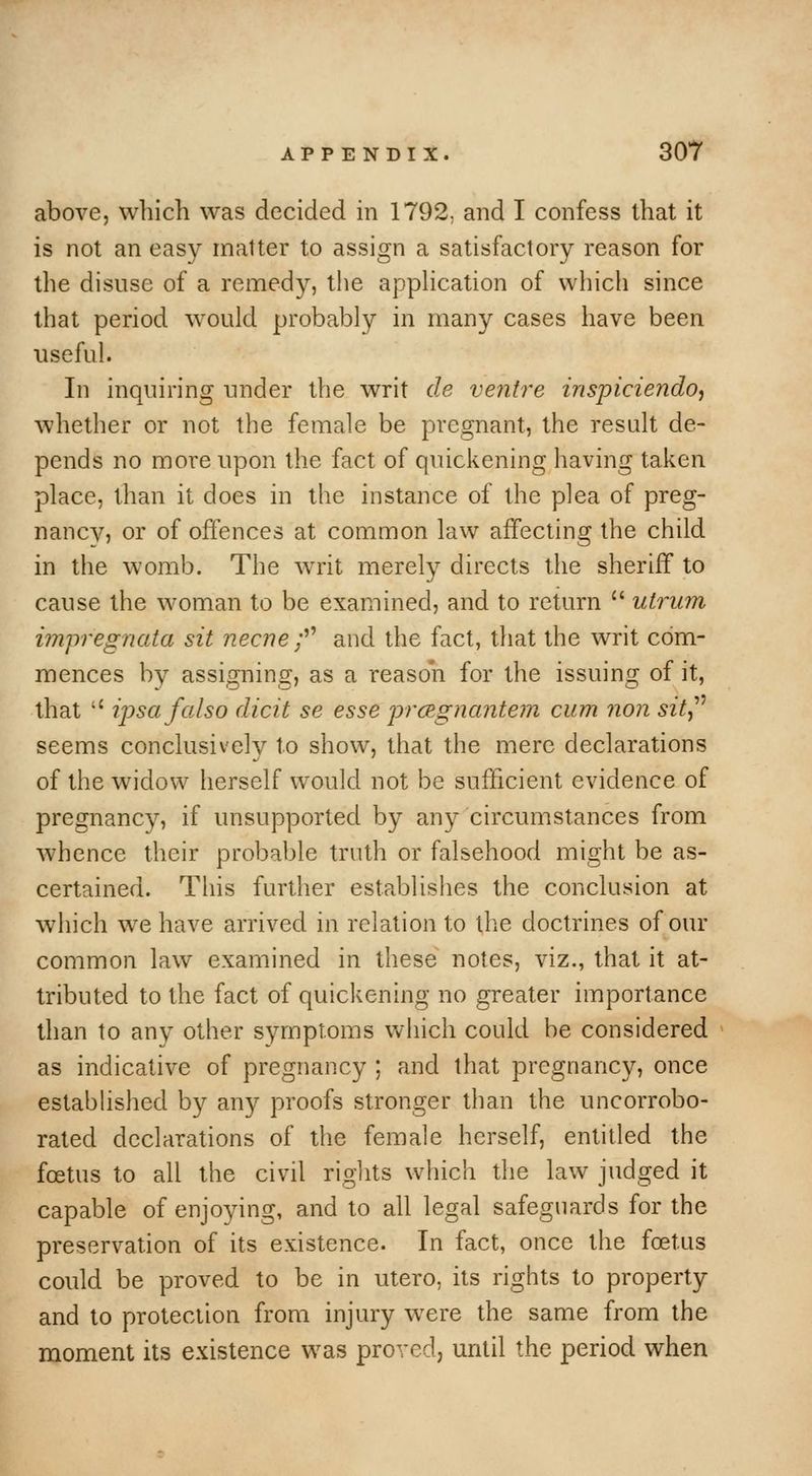 above, which was decided in 1792, and I confess that it is not an easy matter to assign a satisfactory reason for the disuse of a remedy, the apphcation of which since that period would probably in many cases have been useful. In inquiring under the writ de venti'e inspiciendoj whether or not the female be pregnant, the result de- pends no more upon the fact of quickening having taken place, than it does in the instance of the plea of preg- nancy, or of offences at common law affecting the child in the womb. The writ merely directs the sheriff to cause the woman to be examined, and to return  utrum impregnata sit necne ;^^ and the fact, that the writ com- mences by assigning, as a reason for the issuing of it, that  ipsa falso dicit se esse prcegnantem cum non sitj'^ seems conclusively to show, that the mere declarations of the widow herself would not be sufficient evidence of pregnancy, if unsupported by any circumstances from whence their probable truth or falsehood might be as- certained. This further establishes the conclusion at which w^e have arrived in relation to the doctrines of our common law examined in these notes, viz., that it at- tributed to the fact of quickening no greater importance than to any other symptoms which could be considered as indicative of pregnancy ; and that pregnancy, once estabhshed by any proofs stronger than the uncorrobo- rated declarations of the female herself, entitled the foetus to all the civil rights which the law judged it capable of enjoying, and to all legal safeguards for the preservation of its existence. In fact, once the foetus could be proved to be in utero, its rights to property and to protection from injury were the same from the moment its existence was proved, until the period when