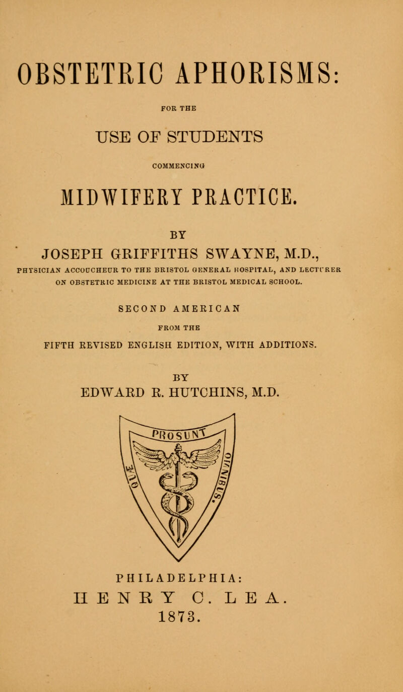 OBSTETRIC APHORISMS USE OF STUDENTS COMMENCING MIDWIFERY PRACTICE. BY JOSEPH GRIFFITHS SWAYNE, M.D., tYSICIAN ACCODCHECR TO THE BRISTOL GENERAL HOSPITAL, AND LECTIRI ON OBSTETRIC MEDICINE AT THE BRISTOL MEDICAL SCHOOL. SECOND AMERICAN FROM THE FIFTH REVISED ENGLISH EDITION, WITH ADDITIONS. BY EDWARD R. HUTCHINS, M.D. PHILADELPHIA: IIENKY C. LEA 1873.