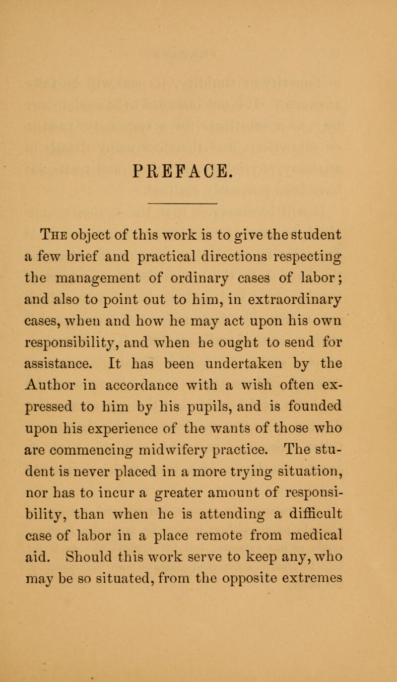 PREFACE The object of this work is to give the student a few brief and practical directions respecting the management of ordinary cases of labor; and also to point out to him, in extraordinary cases, when and how he may act upon his own responsibility, and when he ought to send for assistance. It has been undertaken by the Author in accordance with a wish often ex- pressed to him by his pupils, and is founded upon his experience of the wants of those who are commencing midwifery practice. The stu- dent is never placed in a more trying situation, nor has to incur a greater amount of responsi- bility, than when he is attending a difficult case of labor in a place remote from medical aid. Should this work serve to keep any, who may be so situated, from the opposite extremes