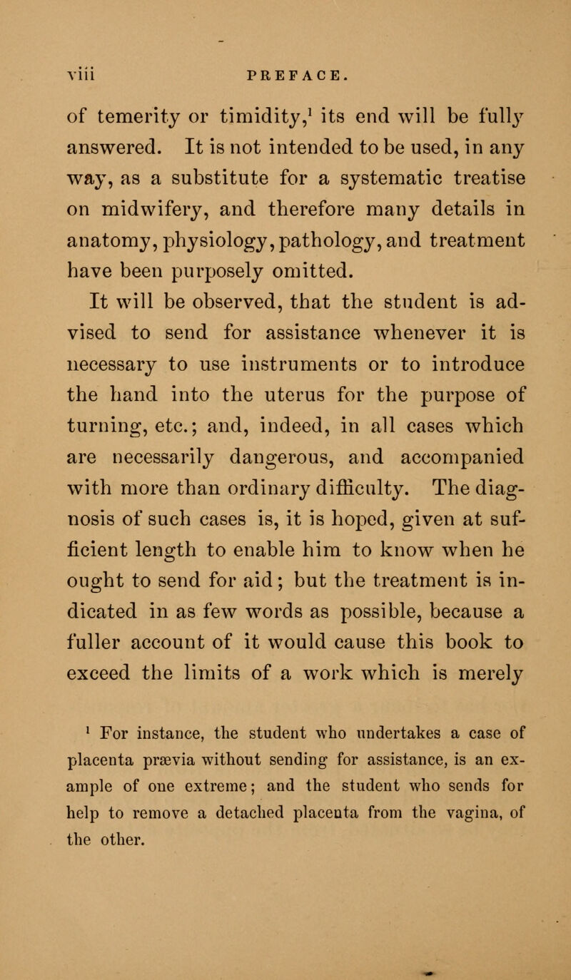 of temerity or timidity,^ its end will be fully answered. It is not intended to be used, in any wfty, as a substitute for a systematic treatise on midwifery, and therefore many details in anatomy, physiology, pathology, and treatment have been purposely omitted. It will be observed, that the student is ad- vised to send for assistance whenever it is necessary to use instruments or to introduce the hand into the uterus for the purpose of turning, etc.; and, indeed, in all cases which are necessarily dangerous, and accompanied with more than ordinary difficulty. The diag- nosis of such cases is, it is hoped, given at suf- ficient length to enable him to know when he ought to send for aid; but the treatment is in- dicated in as few words as possible, because a fuller account of it would cause this book to exceed the limits of a work which is merely ' For instance, the student who undertakes a case of placenta prsevia without sending for assistance, is an ex- ample of one extreme; and the student who sends for help to remove a detached placenta from the vagina, of the other.