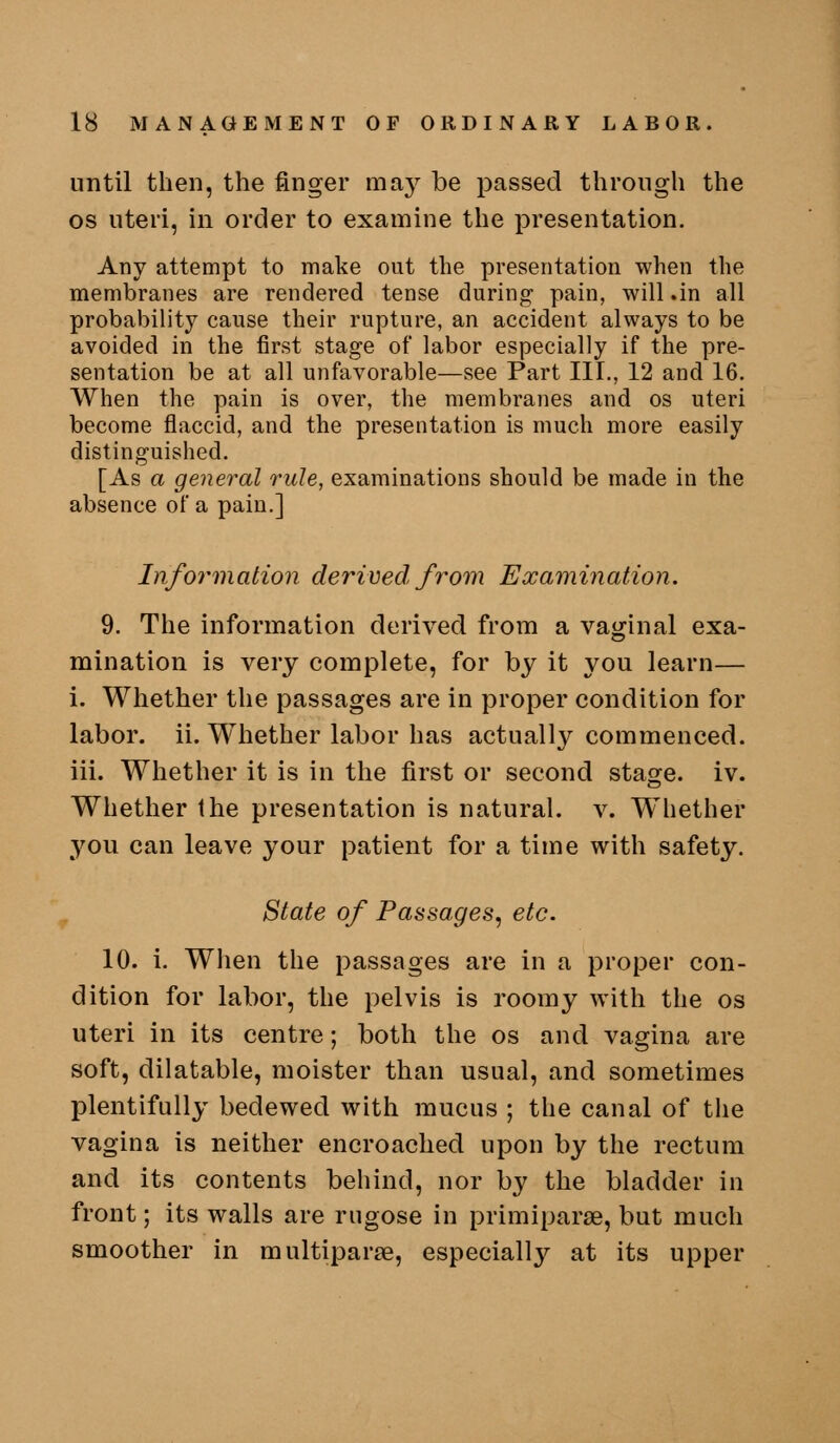 until then, the finger may be passed through the OS uteri, in order to examine the presentation. Any attempt to make out the presentation when the membranes are rendered tense during- pain, will .in all probability cause their rupture, an accident always to be avoided in the first stage of labor especially if the pre- sentation be at all unfavorable—see Part III., 12 and 16. When the pain is over, the membranes and os uteri become flaccid, and the presentation is much more easily distinguished. [As a general rule, examinations should be made in the absence of a pain.] Information derived from Examination. 9. The information derived from a vaginal exa- mination is very complete, for by it you learn— 1. Whether the passages are in proper condition for labor, ii. Whether labor has actually commenced, iii. Whether it is in the first or second stage, iv. Whether the presentation is natural, v. W^hether you can leave your patient for a time with safety. State of Passages, etc. 10. i. When the passages are in a proper con- dition for labor, the pelvis is roomy with the os uteri in its centre; both the os and vagina are soft, dilatable, moister than usual, and sometimes plentifully bedewed with mucus ; the canal of the vagina is neither encroached upon by the rectum and its contents behind, nor by the bladder in front; its walls are rugose in primiparse, but much smoother in multiparte, especially at its upper