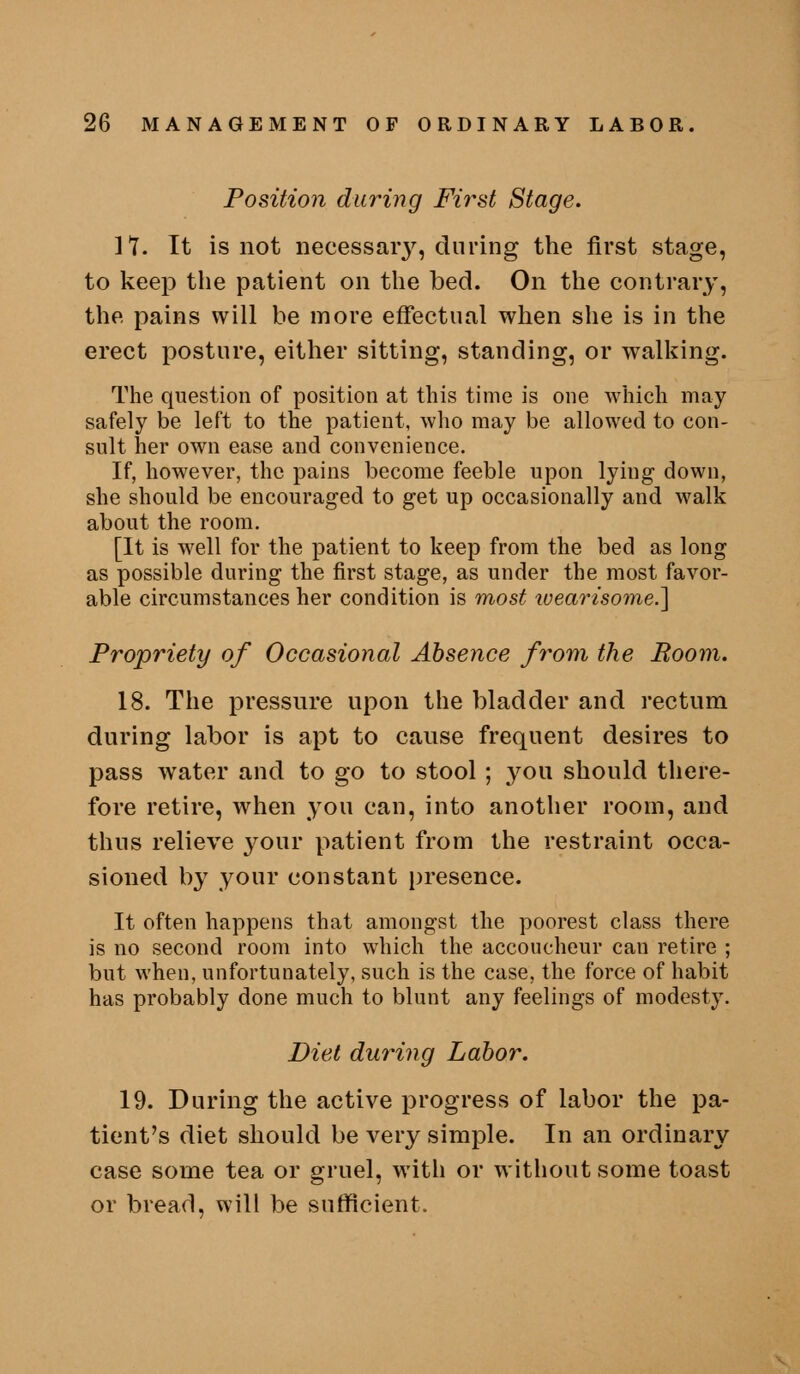 Position during Fii^st Stage. n. It is not necessaiy, during the first stage, to keep the patient on the bed. On the contrary, the pains will be more effectual when she is in the erect posture, either sitting, standing, or walking. The question of position at this time is one which may safely be left to the patient, who may be allowed to con- sult her own ease and convenience. If, however, the pains become feeble upon lying down, she should be encouraged to get up occasionally and walk about the room. [It is well for the patient to keep from the bed as long as possible during the first stage, as under the most favor- able circumstances her condition is most wearisome.^ Propriety of Occasional Absence from the Room. 18. The pressure upon the bladder and rectum during labor is apt to cause frequent desires to pass water and to go to stool ; you should there- fore retire, when you can, into another room, and thus relieve your patient from the restraint occa- sioned by your constant presence. It often happens that amongst the poorest class there is no second room into which the accoucheur can retire ; but when, unfortunately, such is the case, the force of habit has probably done much to blunt any feelings of modesty. Diet during Labor. 19. During the active progress of labor the pa- tient's diet should be very simple. In an ordinary case some tea or gruel, with or without some toast or bread, will be sufficient.