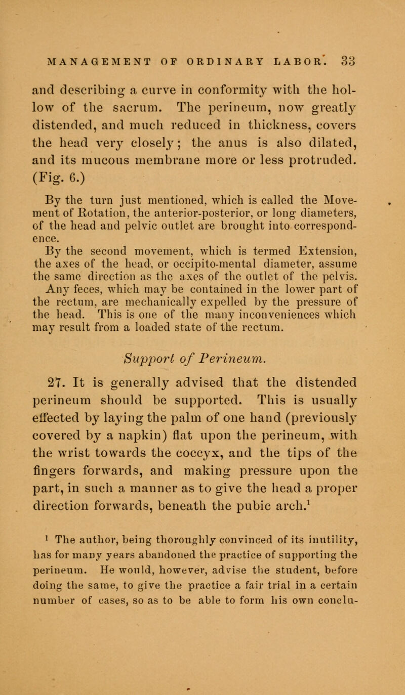 and describing a curve in conformity with the hol- low of the sacrum. The perineum, now greatly distended, and much reduced in thickness, covers the head verj^ closel}^; the anus is also dilated, and its mucous membrane more or less protruded. (Fig. 6.) By the turn just mentioned, which is called the Move- ment of Eotation, the anterior-posterior, or long diameters, of the head and pelvic outlet are brought into correspond- ence. By the second movement, which is termed Extension, the axes of the head, or occipito-mental diameter, assume the same direction as the axes of the outlet of the pelvis. Any feces, which may be contained in the lower part of the rectum, are mechanically exjDelled by the pressure of the head. This is one of the many inconveniences which may result from a loaded state of the rectum. Support of PeiHneum. 27. It is generall}^ advised that the distended perineum should be supported. This is usually effected by laying the palm of one hand (previously covered by a napkin) flat upon the perineum, with the wrist towards the coccyx, and the tips of the fingers forwards, and making pressure upon the part, in such a manner as to give the head a proper direction forwards, beneath the pubic arch.^ J The author, being thoroughly convinced of its inutility, has for many years abandoned the practice of supporting the perineum. He would, however, advise the student, before doing the same, to give the practice a fair trial in a certain number of cases, so as to be able to form his own conclu-