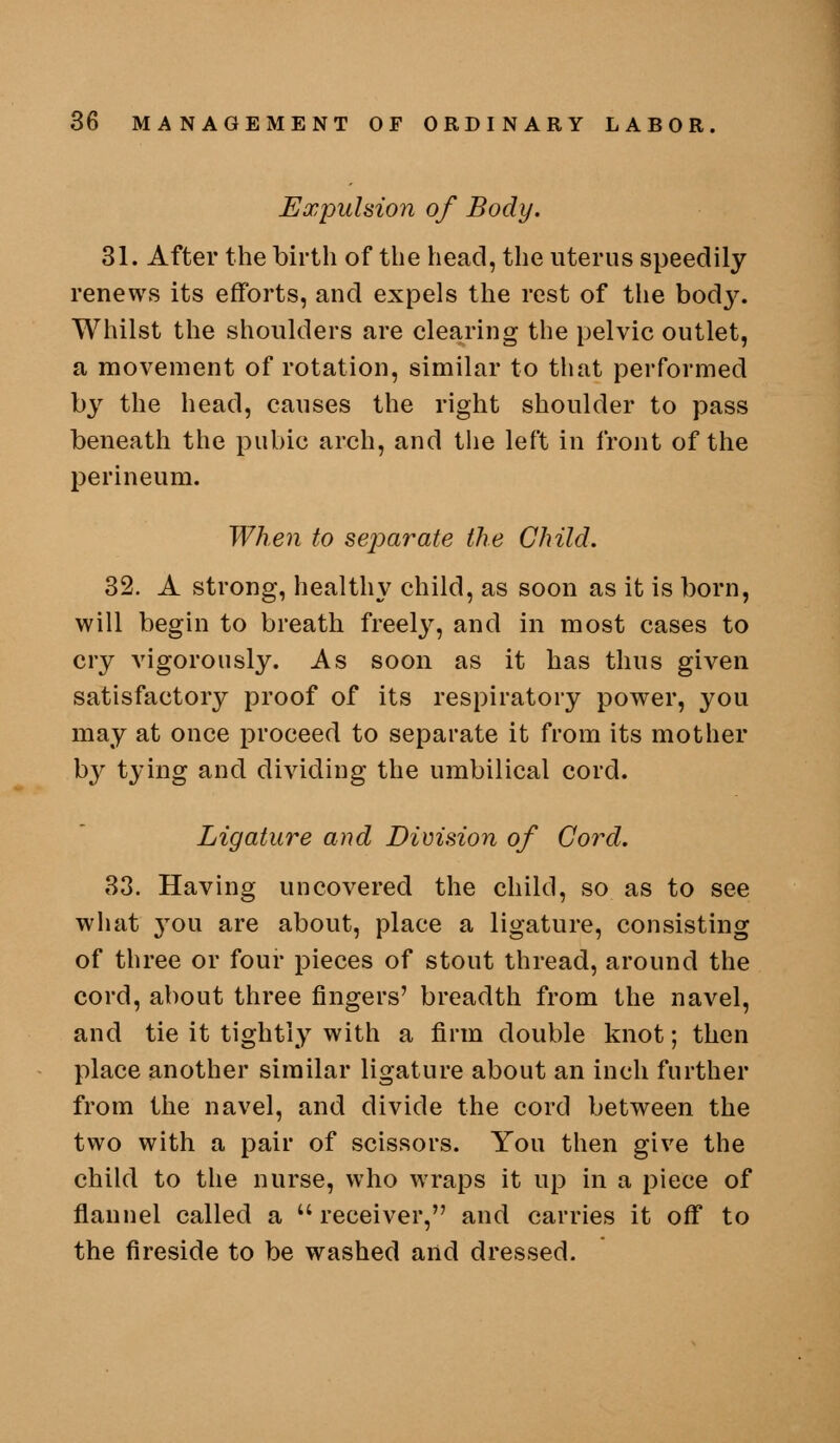 Expulsion of Body. 31. After the birth of the head, the uterus speedily renews its efforts, and expels the rest of tlie body. Whilst the shoulders are clearing the pelvic outlet, a movement of rotation, similar to that performed by the head, causes the right shoulder to pass beneath the pubic arch, and tiie left in front of the perineum. When to sejjarate the Child. 32. A strong, healthy child, as soon as it is born, will begin to breath freely, and in most cases to cry vigorously. As soon as it has thus given satisfactory proof of its respiratory power, you may at once proceed to separate it from its mother b}^ tying and dividing the umbilical cord. Ligature and Division of Cord. 83. Having uncovered the child, so as to see what 3ou are about, place a ligature, consisting of three or four pieces of stout thread, around the cord, about three fingers' breadth from the navel, and tie it tightly with a firm double knot; then place another similar ligature about an inch further from the navel, and divide the cord between the two with a pair of scissors. You then give the child to the nurse, who wraps it up in a piece of flannel called a  receiver, and carries it oflT to the fireside to be washed and dressed.