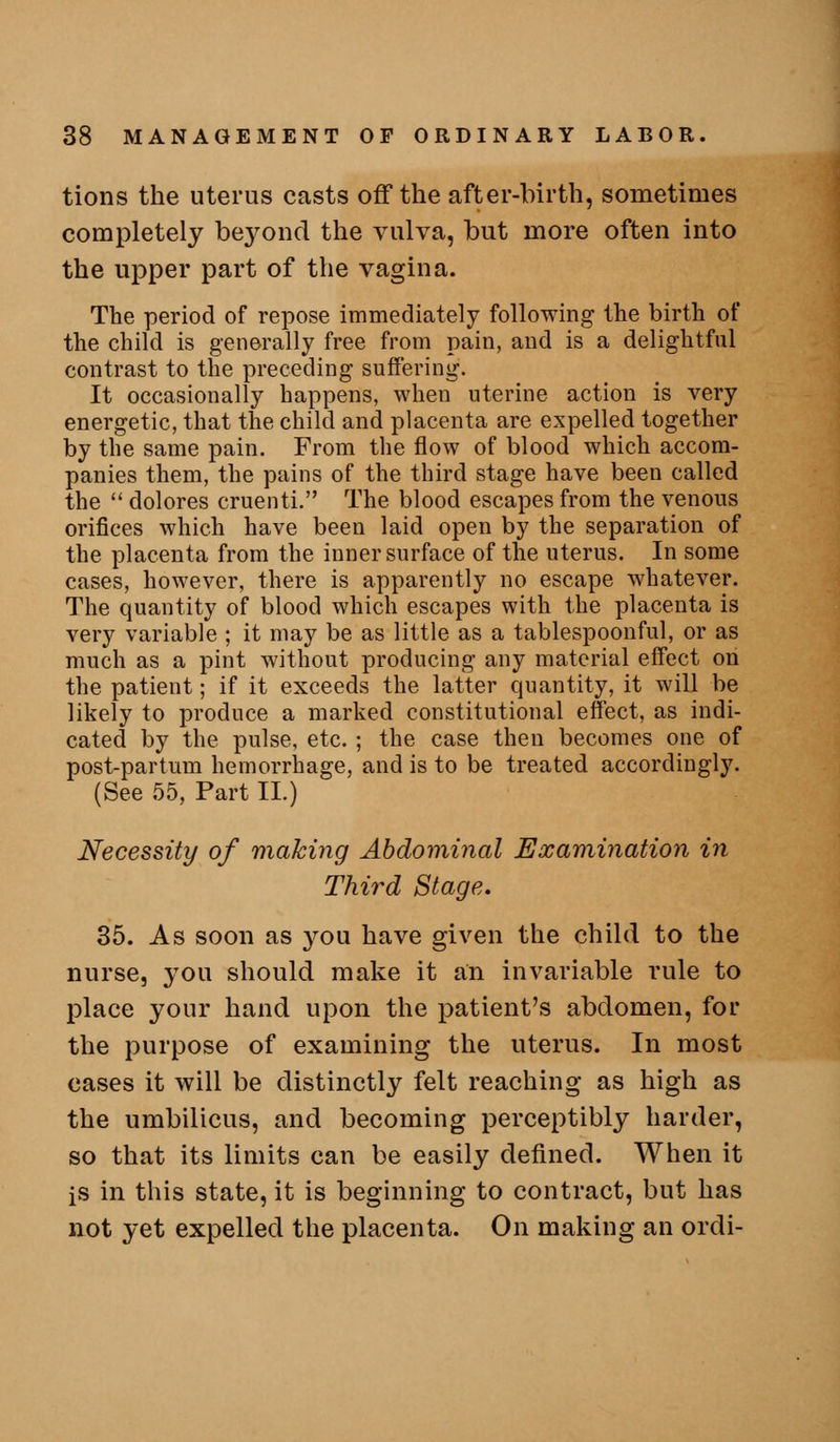 tions the uterus casts off the after-birth, sometimes completely be3^ond the vulva, but more often into the upper part of the vagina. The period of repose immediately following the birth of the child is generally free from pain, and is a delightful contrast to the preceding suffering. It occasionally happens, when uterine action is very energetic, that the child and placenta are expelled together by the same pain. From the flow of blood which accom- panies them, the pains of the third stage have been called the  dolores cruenti. The blood escapes from the venous orifices which have been laid open by the separation of the placenta from the inner surface of the uterus. In some cases, however, there is apparently no escape whatever. The quantity of blood which escapes with the placenta is very variable ; it may be as little as a tablespoonful, or as much as a pint without producing any material effect on the patient; if it exceeds the latter quantity, it will be likely to produce a marked constitutional effect, as indi- cated by the pulse, etc. ; the case then becomes one of post-partum hemorrhage, and is to be treated accordingly. (See 55, Part II.) Necessity of making Abdominal Examination in Third Stage. 35. As soon as you have given the child to the nurse, you should make it an invariable rule to place your hand upon the patient's abdomen, for the purpose of examining the uterus. In most cases it will be distinctly felt reaching as high as the umbilicus, and becoming perceptibly harder, so that its limits can be easily defined. When it is in this state, it is beginning to contract, but has not yet expelled the placenta. On making an ordi-